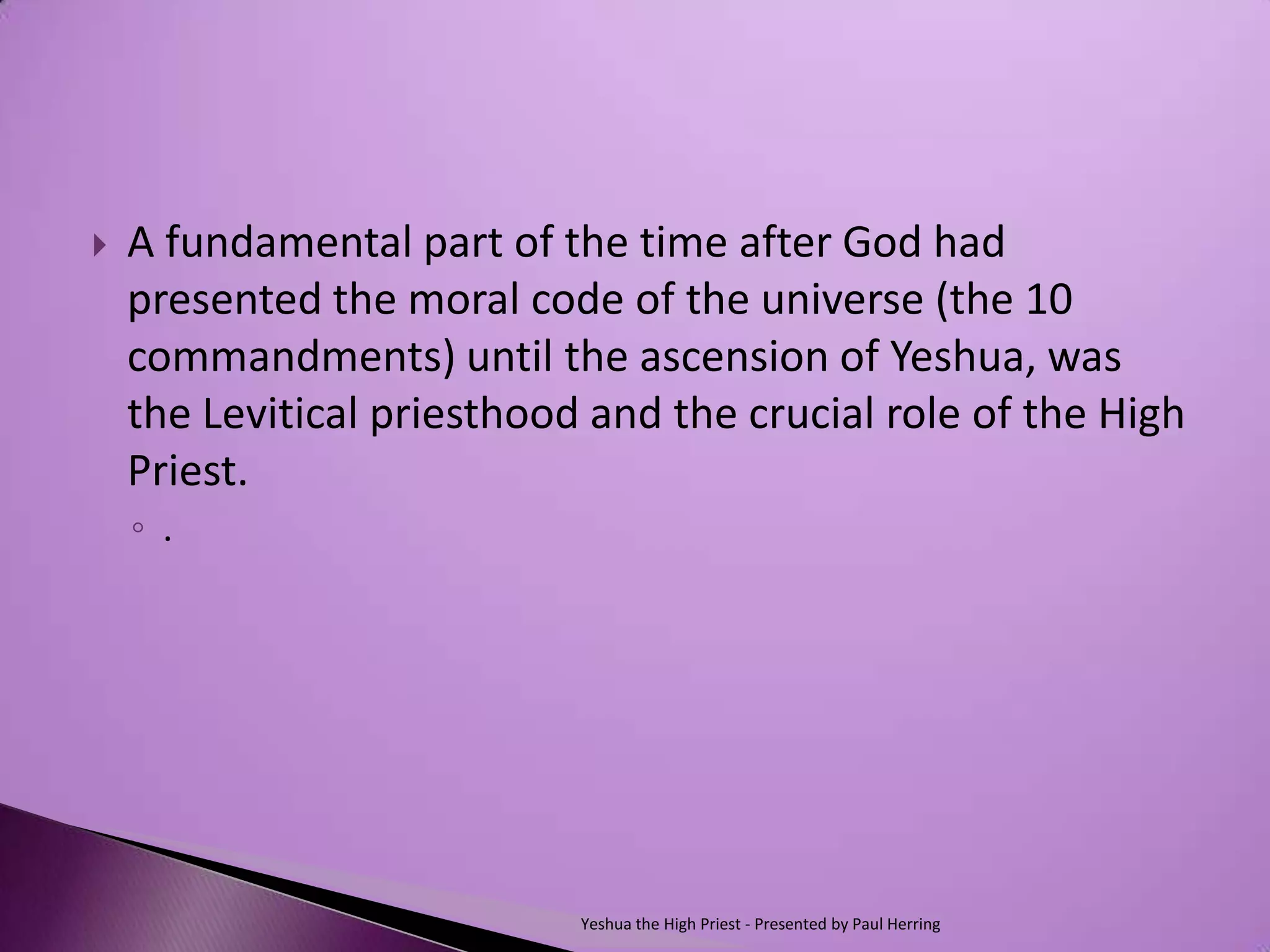    A fundamental part of the time after God had
    presented the moral code of the universe (the 10
    commandments) until the ascension of Yeshua, was
    the Levitical priesthood and the crucial role of the High
    Priest.
    ◦ .




                            Yeshua the High Priest - Presented by Paul Herring
 