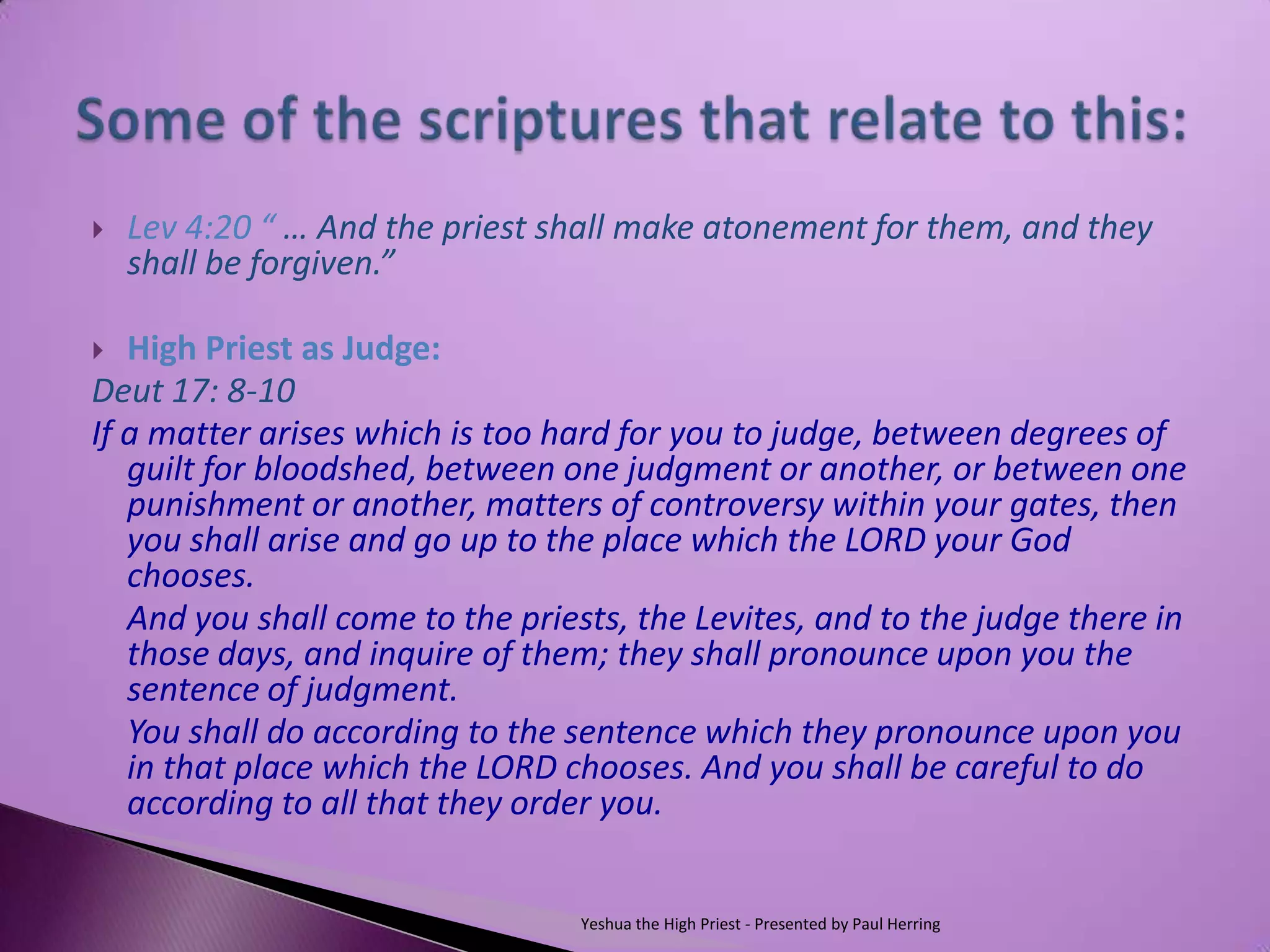   Lev 4:20 “ … And the priest shall make atonement for them, and they
    shall be forgiven.”

  High Priest as Judge:
Deut 17: 8-10
If a matter arises which is too hard for you to judge, between degrees of
   guilt for bloodshed, between one judgment or another, or between one
   punishment or another, matters of controversy within your gates, then
   you shall arise and go up to the place which the LORD your God
   chooses.
   And you shall come to the priests, the Levites, and to the judge there in
   those days, and inquire of them; they shall pronounce upon you the
   sentence of judgment.
   You shall do according to the sentence which they pronounce upon you
   in that place which the LORD chooses. And you shall be careful to do
   according to all that they order you.


                                 Yeshua the High Priest - Presented by Paul Herring
 