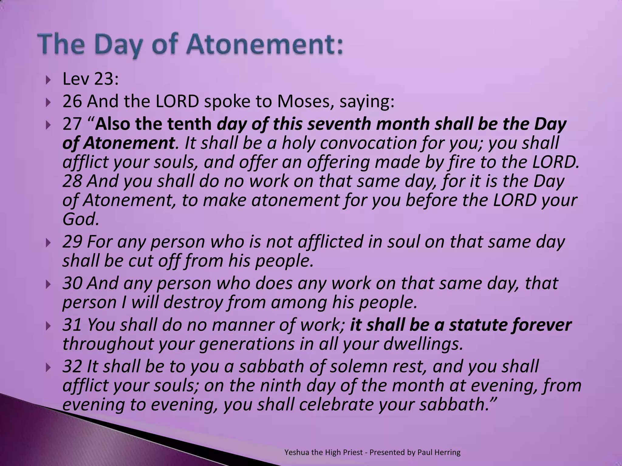   Lev 23:
   26 And the LORD spoke to Moses, saying:
   27 “Also the tenth day of this seventh month shall be the Day
    of Atonement. It shall be a holy convocation for you; you shall
    afflict your souls, and offer an offering made by fire to the LORD.
    28 And you shall do no work on that same day, for it is the Day
    of Atonement, to make atonement for you before the LORD your
    God.
   29 For any person who is not afflicted in soul on that same day
    shall be cut off from his people.
   30 And any person who does any work on that same day, that
    person I will destroy from among his people.
   31 You shall do no manner of work; it shall be a statute forever
    throughout your generations in all your dwellings.
   32 It shall be to you a sabbath of solemn rest, and you shall
    afflict your souls; on the ninth day of the month at evening, from
    evening to evening, you shall celebrate your sabbath.”

                                Yeshua the High Priest - Presented by Paul Herring
 