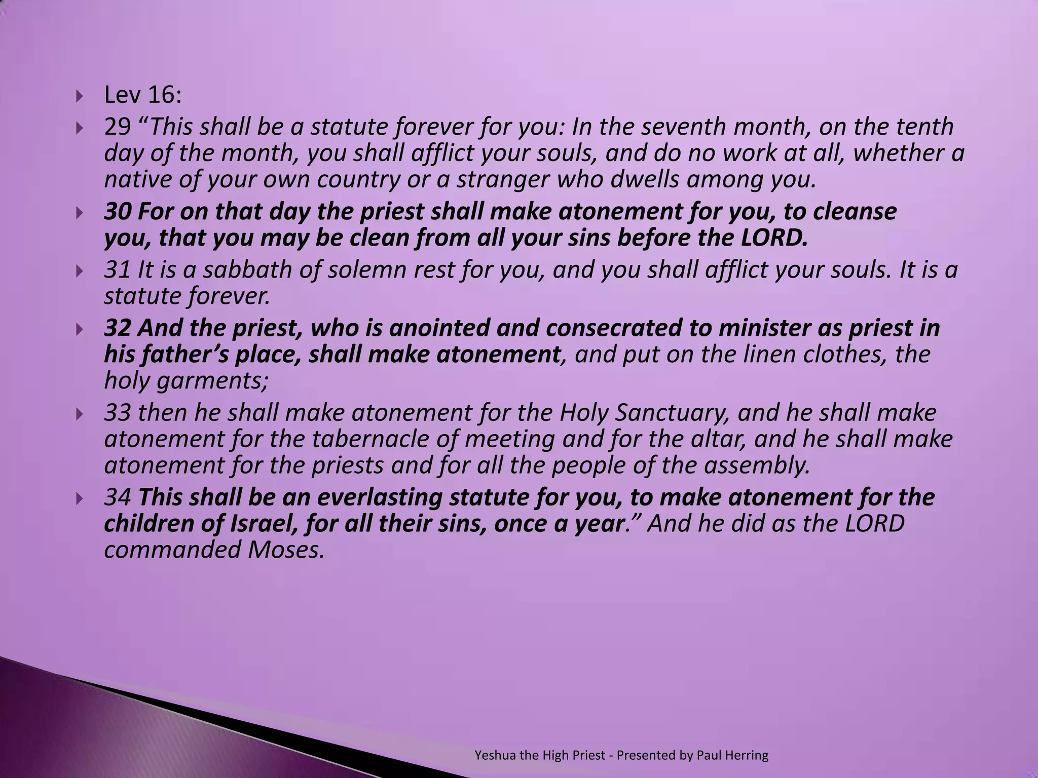    Lev 16:
   29 “This shall be a statute forever for you: In the seventh month, on the tenth
    day of the month, you shall afflict your souls, and do no work at all, whether a
    native of your own country or a stranger who dwells among you.
   30 For on that day the priest shall make atonement for you, to cleanse
    you, that you may be clean from all your sins before the LORD.
   31 It is a sabbath of solemn rest for you, and you shall afflict your souls. It is a
    statute forever.
   32 And the priest, who is anointed and consecrated to minister as priest in
    his father’s place, shall make atonement, and put on the linen clothes, the
    holy garments;
   33 then he shall make atonement for the Holy Sanctuary, and he shall make
    atonement for the tabernacle of meeting and for the altar, and he shall make
    atonement for the priests and for all the people of the assembly.
   34 This shall be an everlasting statute for you, to make atonement for the
    children of Israel, for all their sins, once a year.” And he did as the LORD
    commanded Moses.




                                        Yeshua the High Priest - Presented by Paul Herring
 