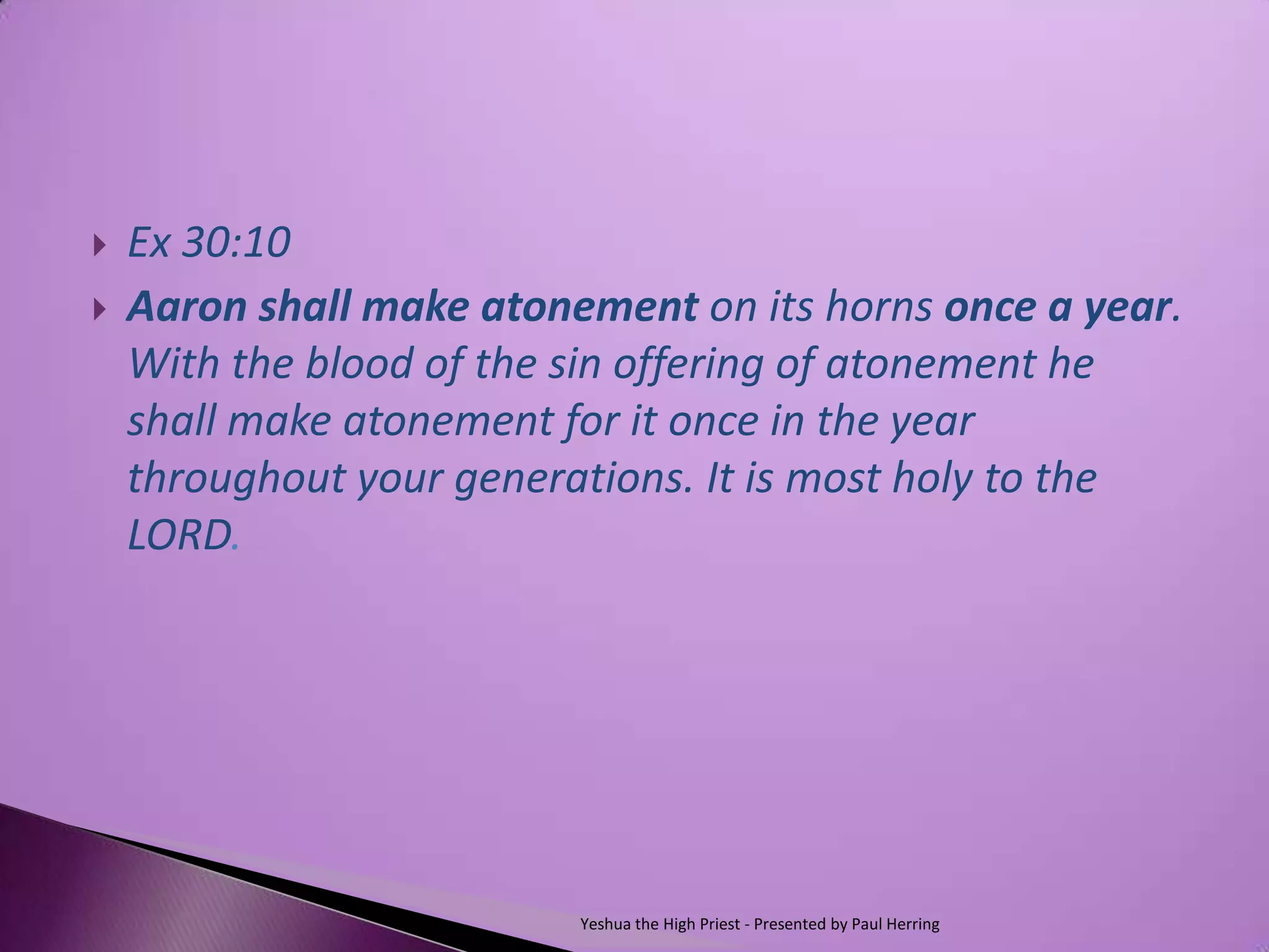    Ex 30:10
   Aaron shall make atonement on its horns once a year.
    With the blood of the sin offering of atonement he
    shall make atonement for it once in the year
    throughout your generations. It is most holy to the
    LORD.




                          Yeshua the High Priest - Presented by Paul Herring
 
