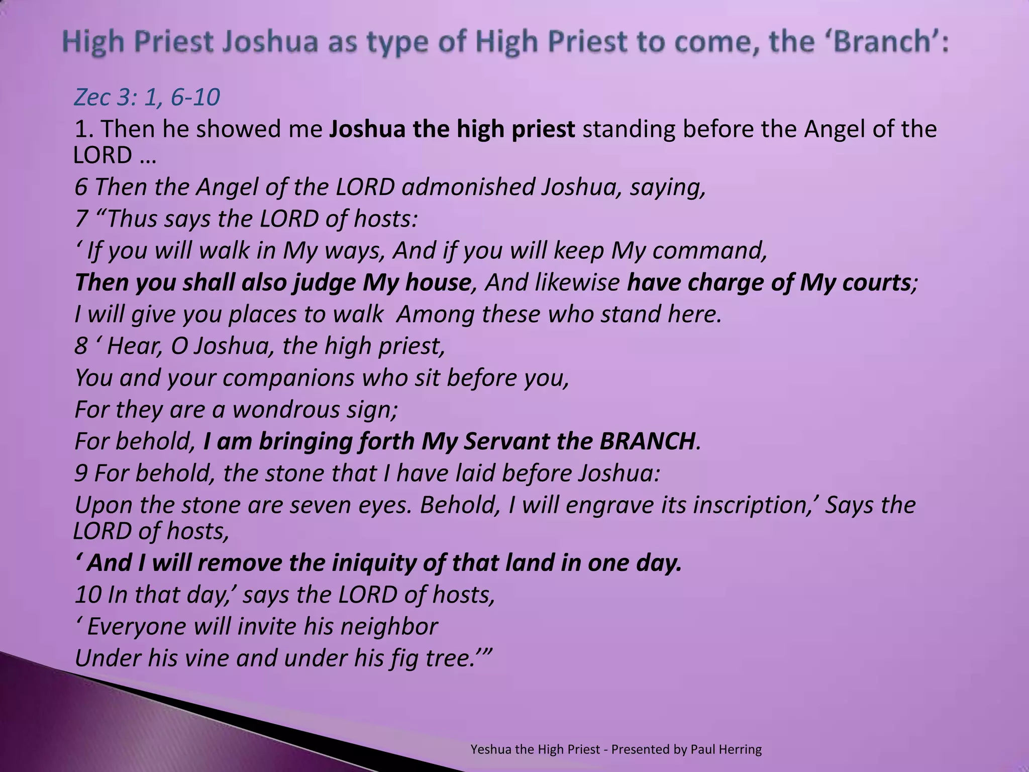 Zec 3: 1, 6-10
1. Then he showed me Joshua the high priest standing before the Angel of the
LORD …
6 Then the Angel of the LORD admonished Joshua, saying,
7 “Thus says the LORD of hosts:
‘ If you will walk in My ways, And if you will keep My command,
Then you shall also judge My house, And likewise have charge of My courts;
I will give you places to walk Among these who stand here.
8 ‘ Hear, O Joshua, the high priest,
You and your companions who sit before you,
For they are a wondrous sign;
For behold, I am bringing forth My Servant the BRANCH.
9 For behold, the stone that I have laid before Joshua:
Upon the stone are seven eyes. Behold, I will engrave its inscription,’ Says the
LORD of hosts,
‘ And I will remove the iniquity of that land in one day.
10 In that day,’ says the LORD of hosts,
‘ Everyone will invite his neighbor
Under his vine and under his fig tree.’”


                                    Yeshua the High Priest - Presented by Paul Herring
 