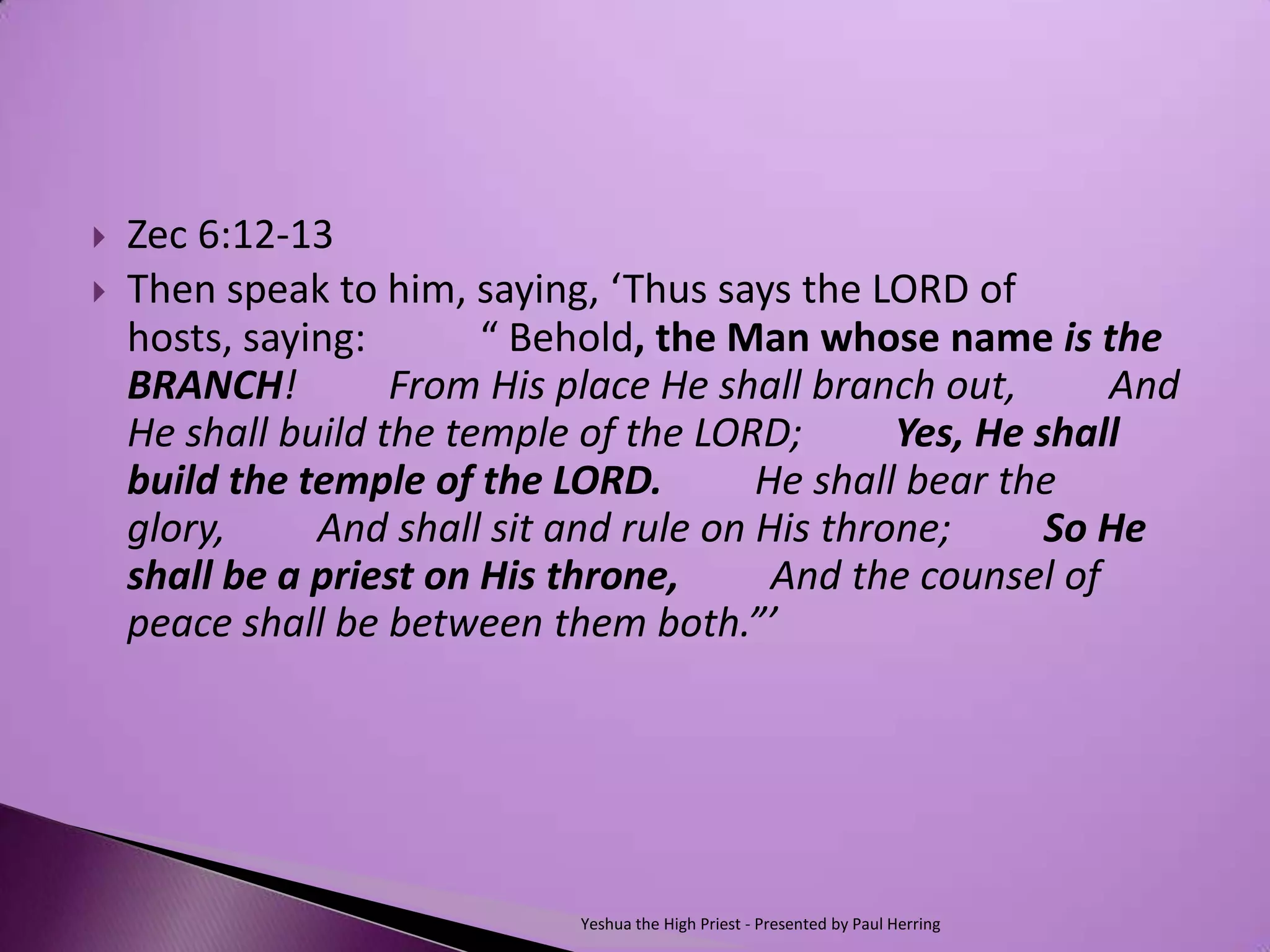    Zec 6:12-13
   Then speak to him, saying, ‘Thus says the LORD of
    hosts, saying:    “ Behold, the Man whose name is the
    BRANCH!   From His place He shall branch out,   And
    He shall build the temple of the LORD;   Yes, He shall
    build the temple of the LORD.   He shall bear the
    glory,   And shall sit and rule on His throne;   So He
    shall be a priest on His throne,   And the counsel of
    peace shall be between them both.”’




                           Yeshua the High Priest - Presented by Paul Herring
 