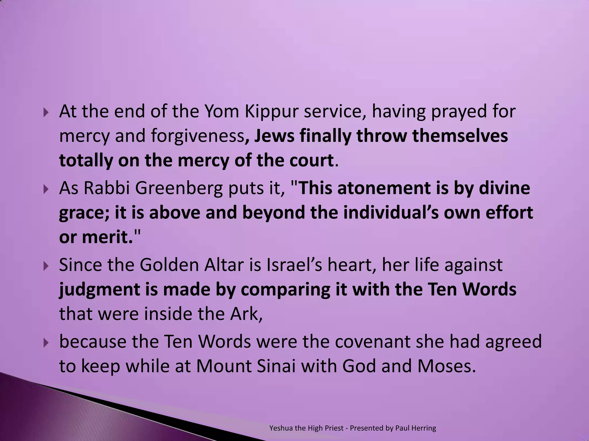    At the end of the Yom Kippur service, having prayed for
    mercy and forgiveness, Jews finally throw themselves
    totally on the mercy of the court.
   As Rabbi Greenberg puts it, "This atonement is by divine
    grace; it is above and beyond the individual’s own effort
    or merit."
   Since the Golden Altar is Israel’s heart, her life against
    judgment is made by comparing it with the Ten Words
    that were inside the Ark,
   because the Ten Words were the covenant she had agreed
    to keep while at Mount Sinai with God and Moses.

                             Yeshua the High Priest - Presented by Paul Herring
 