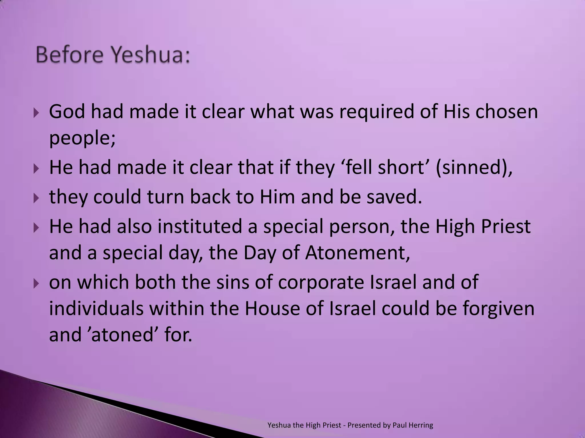    God had made it clear what was required of His chosen
    people;
   He had made it clear that if they ‘fell short’ (sinned),
   they could turn back to Him and be saved.
   He had also instituted a special person, the High Priest
    and a special day, the Day of Atonement,
   on which both the sins of corporate Israel and of
    individuals within the House of Israel could be forgiven
    and ’atoned’ for.


                             Yeshua the High Priest - Presented by Paul Herring
 