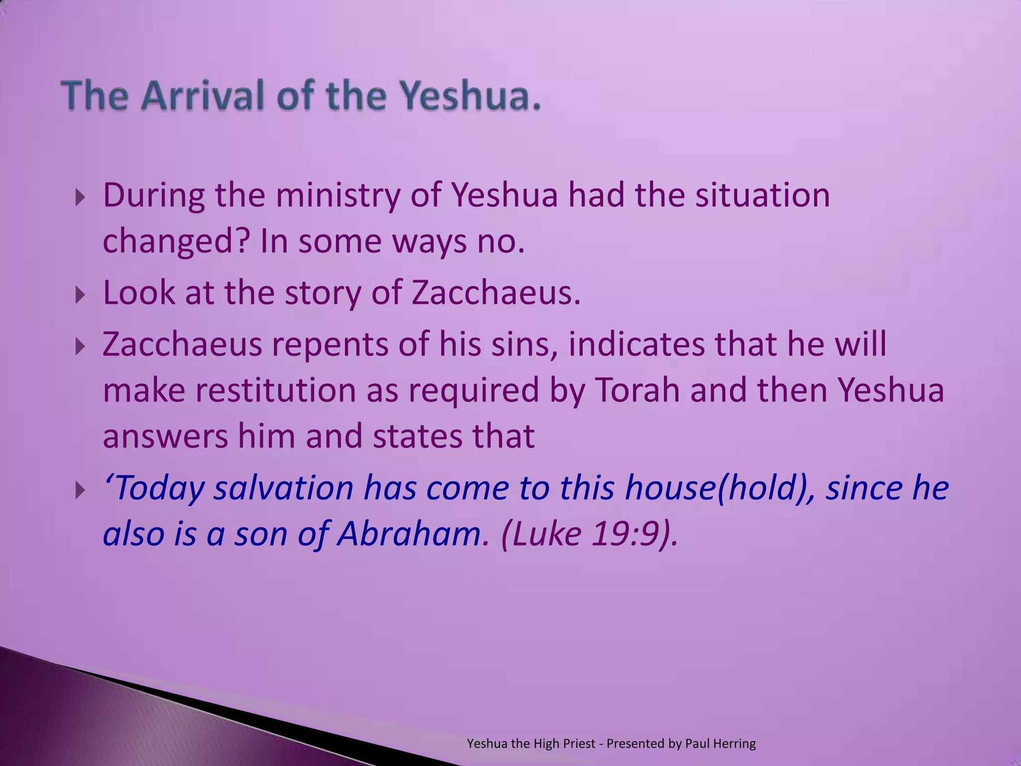    During the ministry of Yeshua had the situation
    changed? In some ways no.
   Look at the story of Zacchaeus.
   Zacchaeus repents of his sins, indicates that he will
    make restitution as required by Torah and then Yeshua
    answers him and states that
   ‘Today salvation has come to this house(hold), since he
    also is a son of Abraham. (Luke 19:9).




                           Yeshua the High Priest - Presented by Paul Herring
 