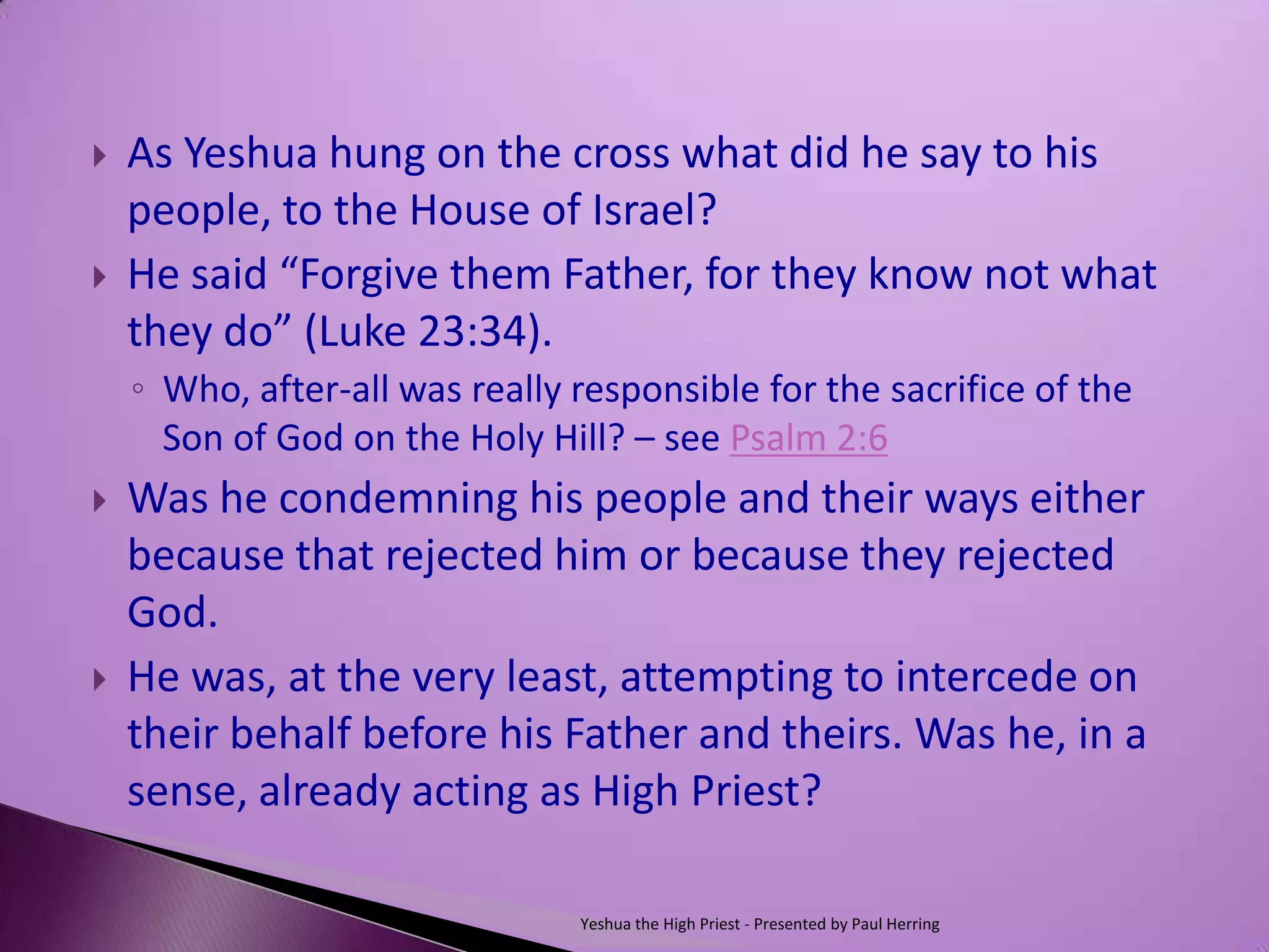    As Yeshua hung on the cross what did he say to his
    people, to the House of Israel?
   He said “Forgive them Father, for they know not what
    they do” (Luke 23:34).
    ◦ Who, after-all was really responsible for the sacrifice of the
      Son of God on the Holy Hill? – see Psalm 2:6
   Was he condemning his people and their ways either
    because that rejected him or because they rejected
    God.
   He was, at the very least, attempting to intercede on
    their behalf before his Father and theirs. Was he, in a
    sense, already acting as High Priest?

                                Yeshua the High Priest - Presented by Paul Herring
 