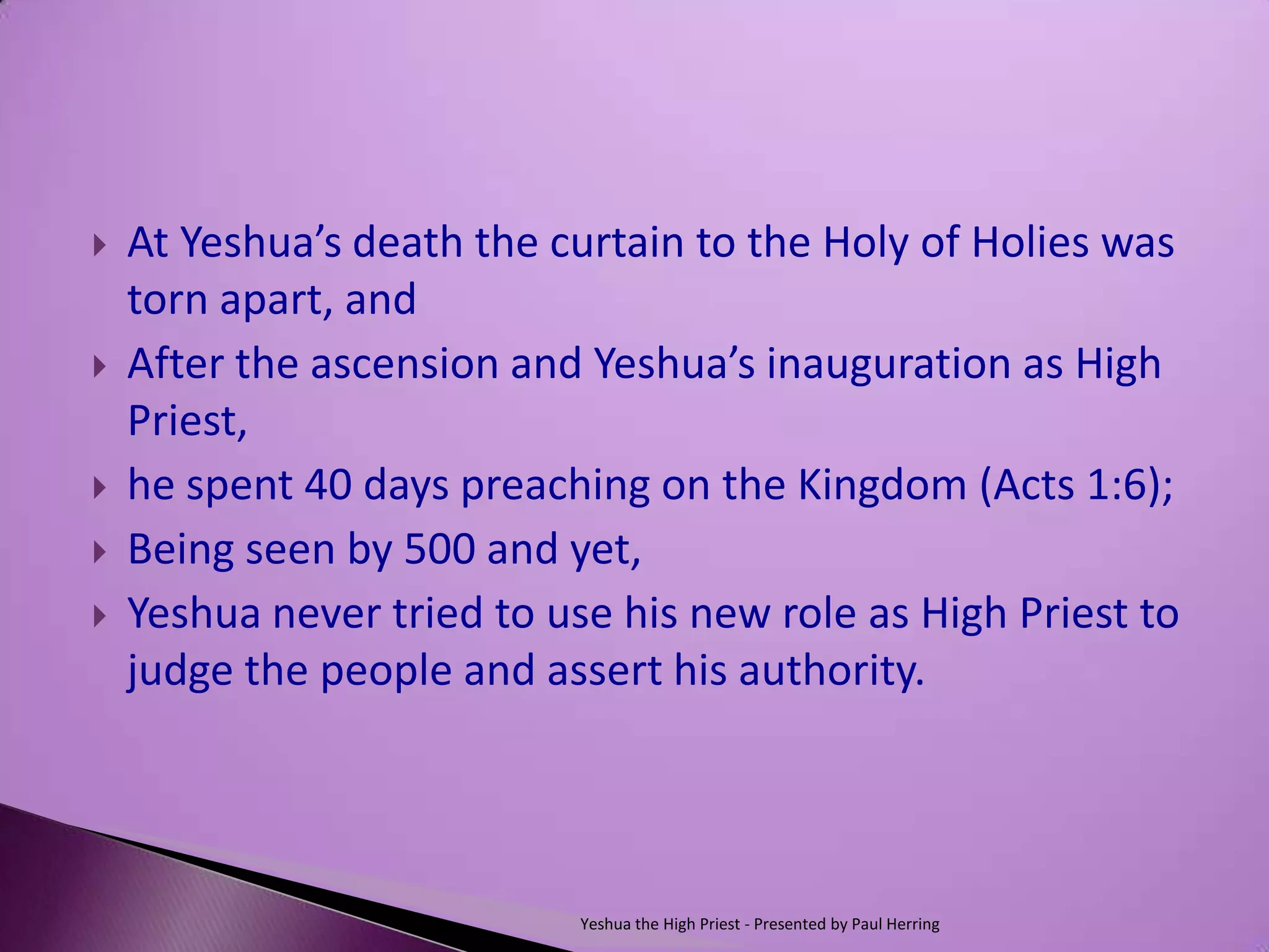    At Yeshua’s death the curtain to the Holy of Holies was
    torn apart, and
   After the ascension and Yeshua’s inauguration as High
    Priest,
   he spent 40 days preaching on the Kingdom (Acts 1:6);
   Being seen by 500 and yet,
   Yeshua never tried to use his new role as High Priest to
    judge the people and assert his authority.




                            Yeshua the High Priest - Presented by Paul Herring
 