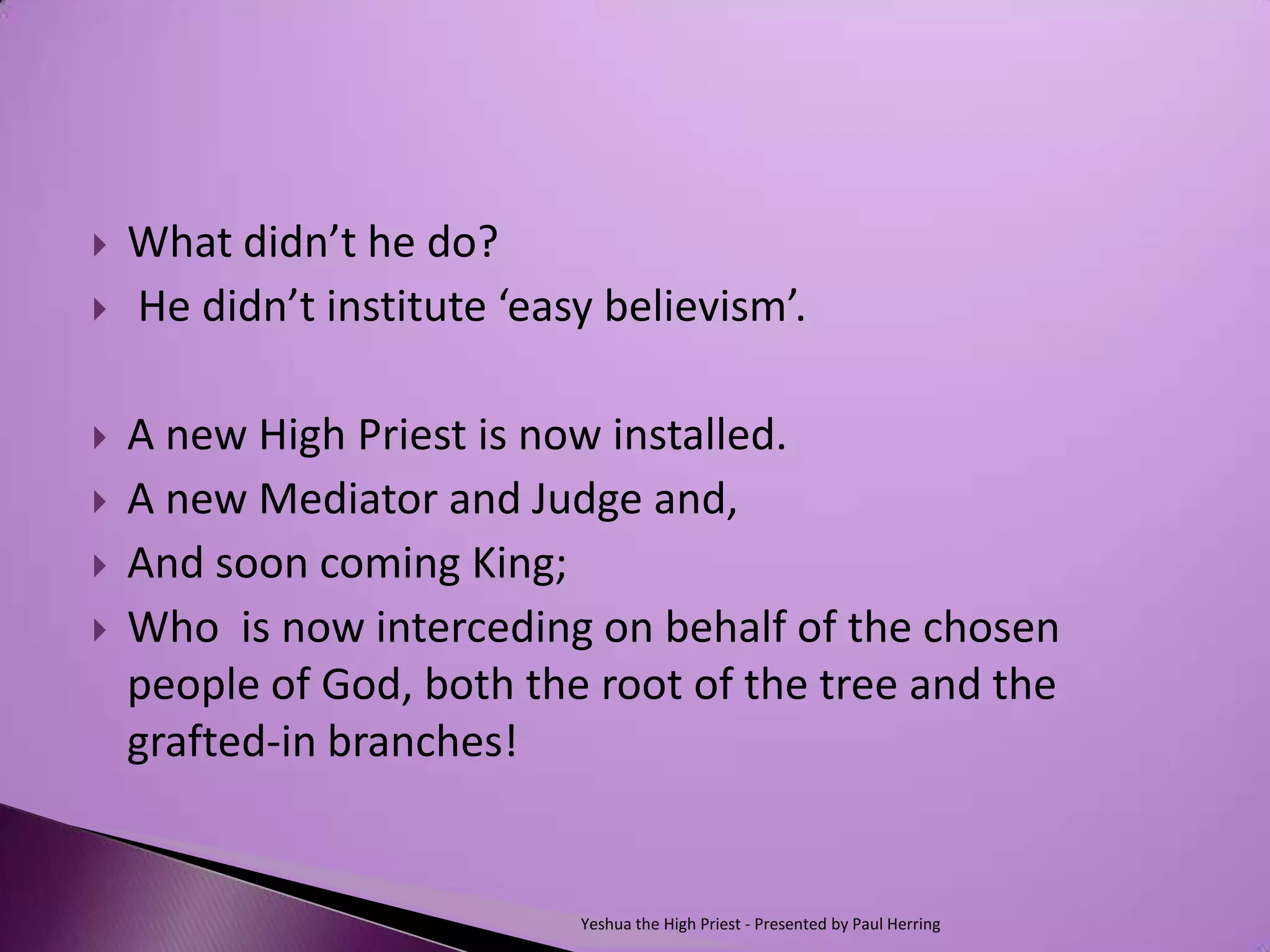    What didn’t he do?
   He didn’t institute ‘easy believism’.

   A new High Priest is now installed.
   A new Mediator and Judge and,
   And soon coming King;
   Who is now interceding on behalf of the chosen
    people of God, both the root of the tree and the
    grafted-in branches!


                            Yeshua the High Priest - Presented by Paul Herring
 