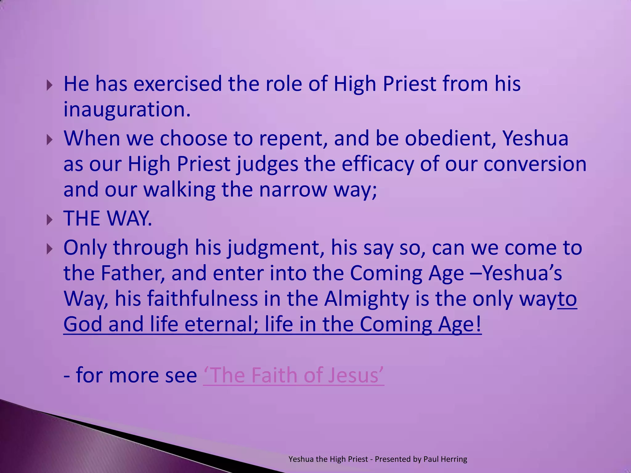    He has exercised the role of High Priest from his
    inauguration.
   When we choose to repent, and be obedient, Yeshua
    as our High Priest judges the efficacy of our conversion
    and our walking the narrow way;
   THE WAY.
   Only through his judgment, his say so, can we come to
    the Father, and enter into the Coming Age –Yeshua’s
    Way, his faithfulness in the Almighty is the only wayto
    God and life eternal; life in the Coming Age!

    - for more see ‘The Faith of Jesus’


                            Yeshua the High Priest - Presented by Paul Herring
 