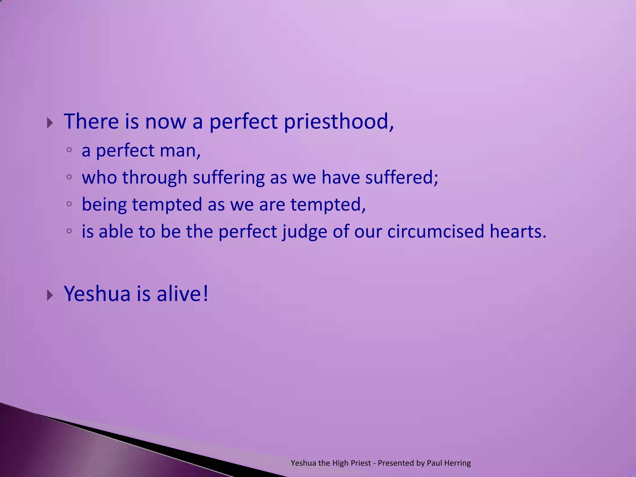    There is now a perfect priesthood,
    ◦   a perfect man,
    ◦   who through suffering as we have suffered;
    ◦   being tempted as we are tempted,
    ◦   is able to be the perfect judge of our circumcised hearts.


   Yeshua is alive!




                                  Yeshua the High Priest - Presented by Paul Herring
 