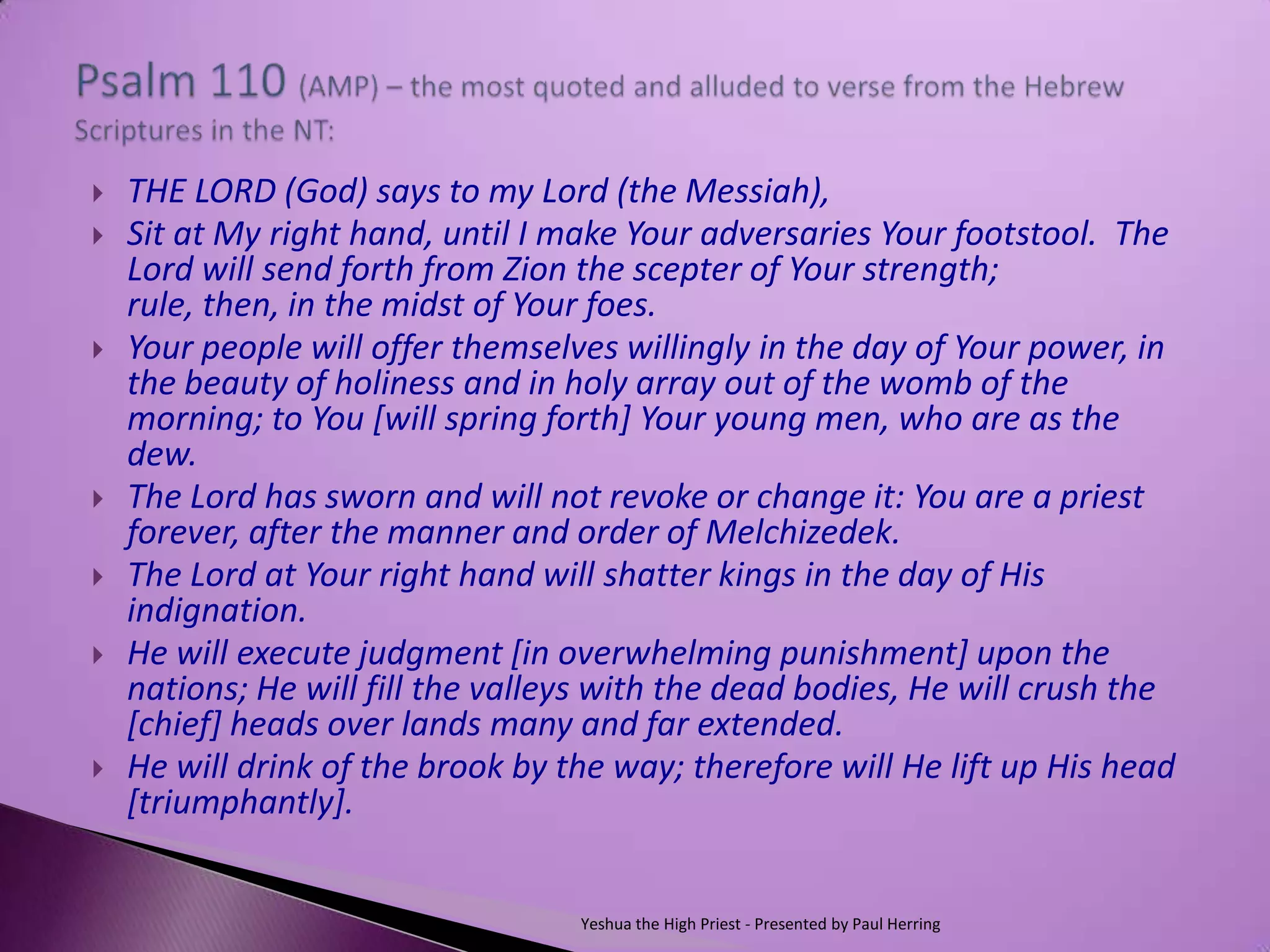    THE LORD (God) says to my Lord (the Messiah),
   Sit at My right hand, until I make Your adversaries Your footstool. The
    Lord will send forth from Zion the scepter of Your strength;
    rule, then, in the midst of Your foes.
   Your people will offer themselves willingly in the day of Your power, in
    the beauty of holiness and in holy array out of the womb of the
    morning; to You [will spring forth] Your young men, who are as the
    dew.
   The Lord has sworn and will not revoke or change it: You are a priest
    forever, after the manner and order of Melchizedek.
   The Lord at Your right hand will shatter kings in the day of His
    indignation.
   He will execute judgment [in overwhelming punishment] upon the
    nations; He will fill the valleys with the dead bodies, He will crush the
    [chief] heads over lands many and far extended.
   He will drink of the brook by the way; therefore will He lift up His head
    [triumphantly].


                                   Yeshua the High Priest - Presented by Paul Herring
 