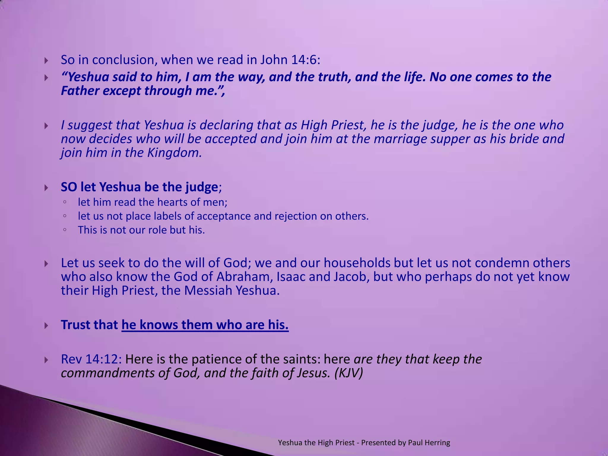    So in conclusion, when we read in John 14:6:
   “Yeshua said to him, I am the way, and the truth, and the life. No one comes to the
    Father except through me.”,

   I suggest that Yeshua is declaring that as High Priest, he is the judge, he is the one who
    now decides who will be accepted and join him at the marriage supper as his bride and
    join him in the Kingdom.

   SO let Yeshua be the judge;
    ◦ let him read the hearts of men;
    ◦ let us not place labels of acceptance and rejection on others.
    ◦ This is not our role but his.

   Let us seek to do the will of God; we and our households but let us not condemn others
    who also know the God of Abraham, Isaac and Jacob, but who perhaps do not yet know
    their High Priest, the Messiah Yeshua.

   Trust that he knows them who are his.

   Rev 14:12: Here is the patience of the saints: here are they that keep the
    commandments of God, and the faith of Jesus. (KJV)



                                                 Yeshua the High Priest - Presented by Paul Herring
 