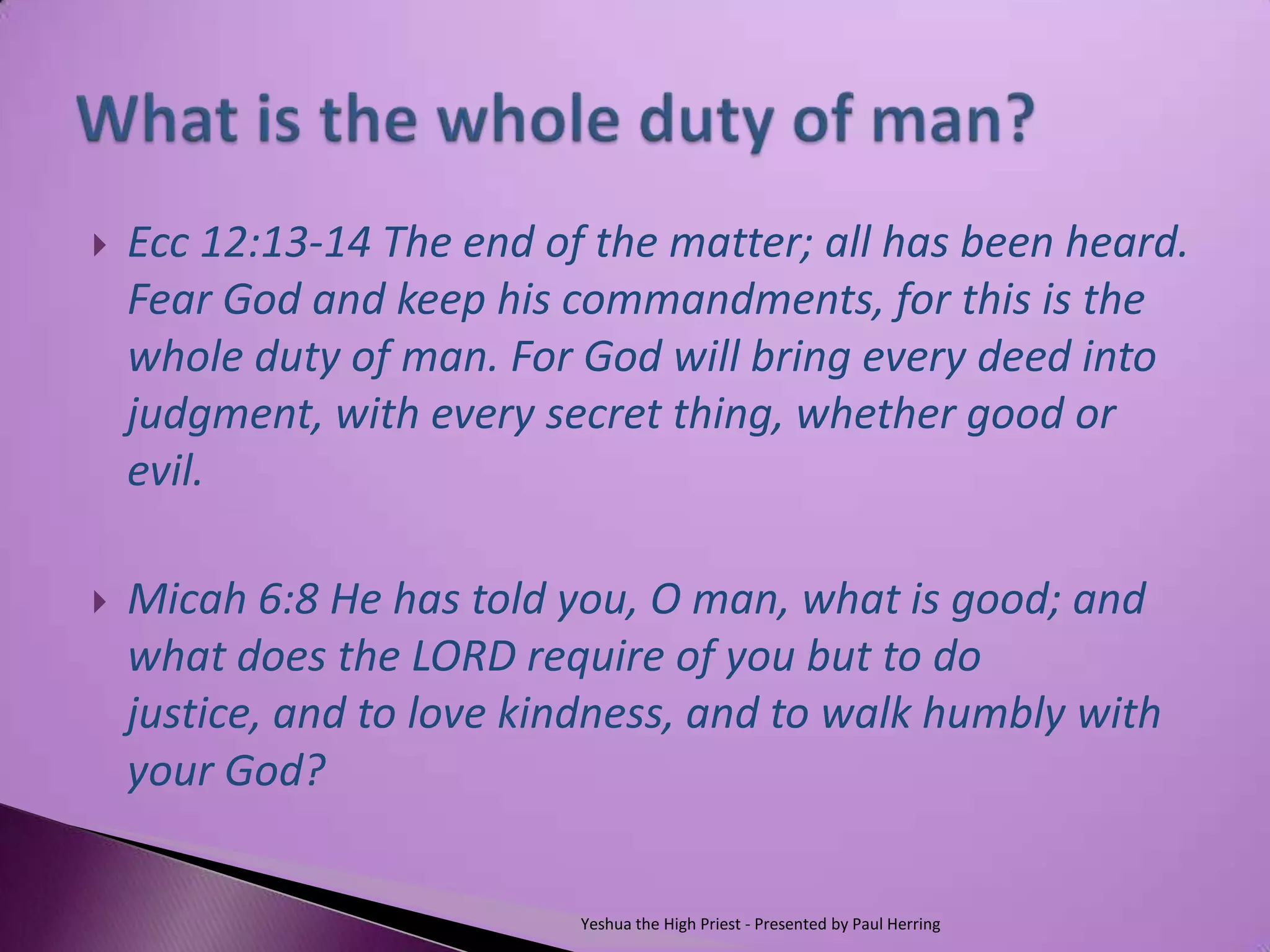    Ecc 12:13-14 The end of the matter; all has been heard.
    Fear God and keep his commandments, for this is the
    whole duty of man. For God will bring every deed into
    judgment, with every secret thing, whether good or
    evil.

   Micah 6:8 He has told you, O man, what is good; and
    what does the LORD require of you but to do
    justice, and to love kindness, and to walk humbly with
    your God?


                           Yeshua the High Priest - Presented by Paul Herring
 