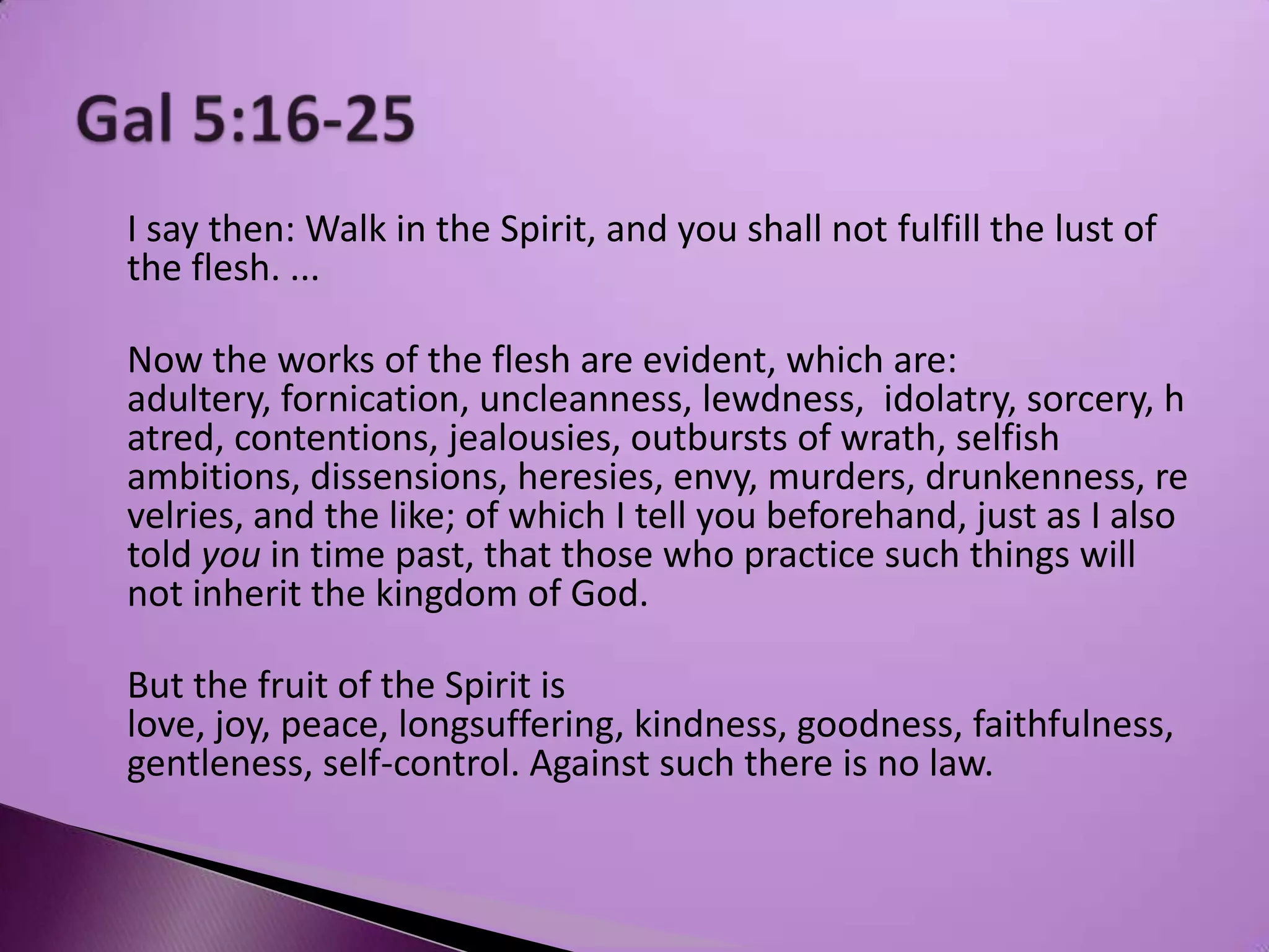 I say then: Walk in the Spirit, and you shall not fulfill the lust of
the flesh. ...

Now the works of the flesh are evident, which are:
adultery, fornication, uncleanness, lewdness, idolatry, sorcery, h
atred, contentions, jealousies, outbursts of wrath, selfish
ambitions, dissensions, heresies, envy, murders, drunkenness, re
velries, and the like; of which I tell you beforehand, just as I also
told you in time past, that those who practice such things will
not inherit the kingdom of God.

But the fruit of the Spirit is
love, joy, peace, longsuffering, kindness, goodness, faithfulness,
gentleness, self-control. Against such there is no law.
 