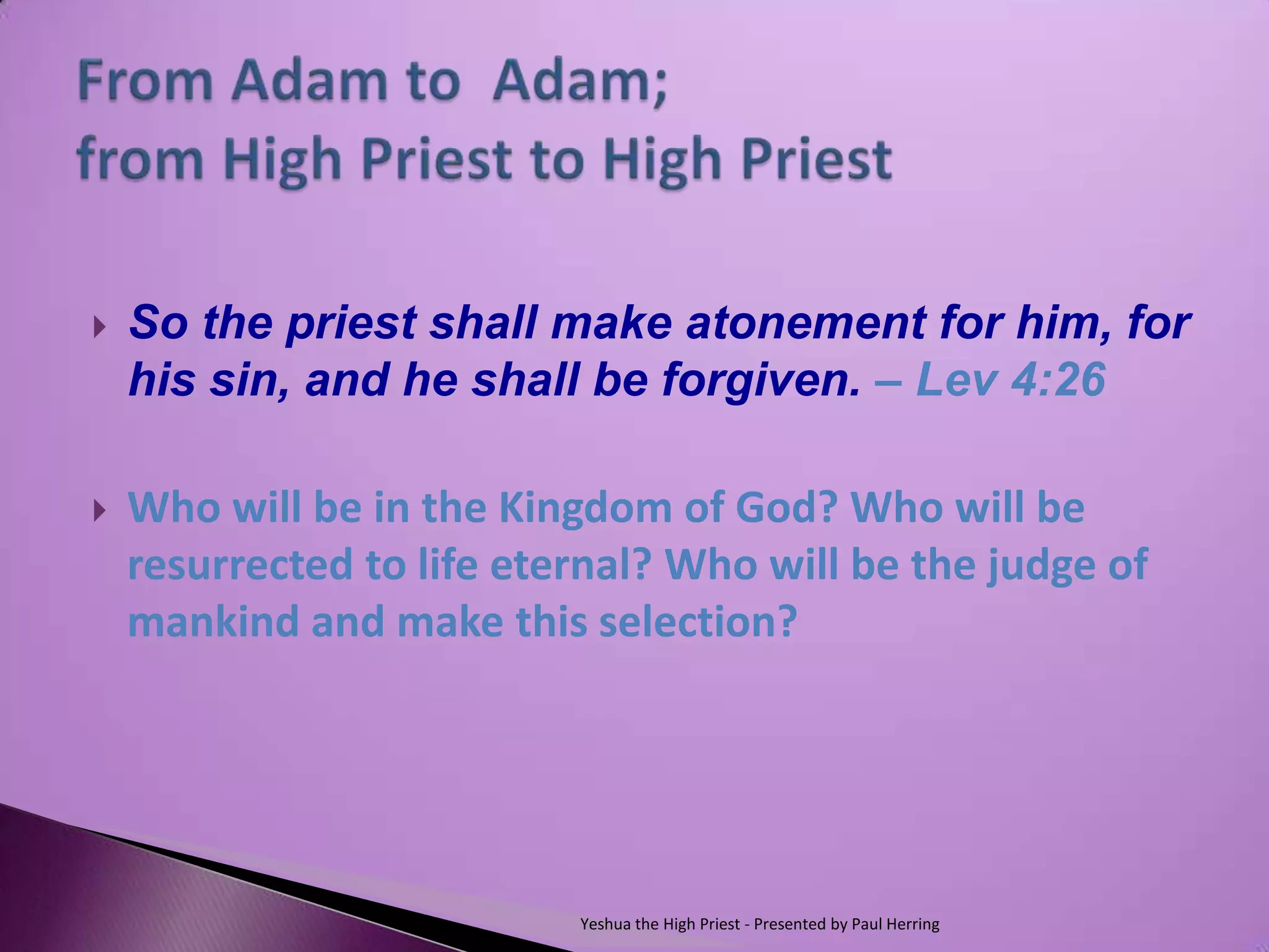    So the priest shall make atonement for him, for
    his sin, and he shall be forgiven. – Lev 4:26

   Who will be in the Kingdom of God? Who will be
    resurrected to life eternal? Who will be the judge of
    mankind and make this selection?




                           Yeshua the High Priest - Presented by Paul Herring
 