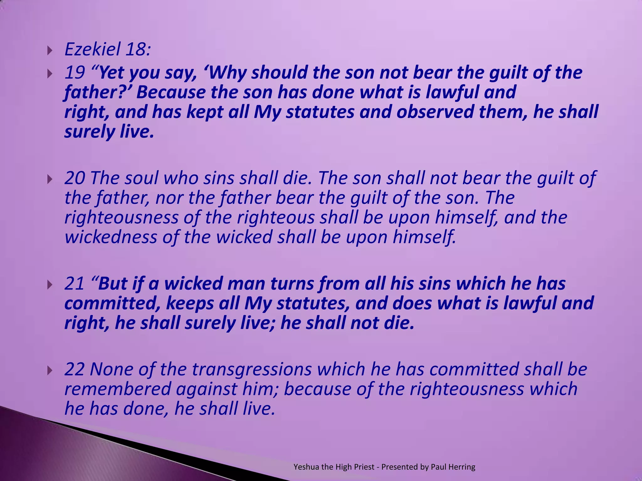    Ezekiel 18:
   19 “Yet you say, ‘Why should the son not bear the guilt of the
    father?’ Because the son has done what is lawful and
    right, and has kept all My statutes and observed them, he shall
    surely live.

   20 The soul who sins shall die. The son shall not bear the guilt of
    the father, nor the father bear the guilt of the son. The
    righteousness of the righteous shall be upon himself, and the
    wickedness of the wicked shall be upon himself.

   21 “But if a wicked man turns from all his sins which he has
    committed, keeps all My statutes, and does what is lawful and
    right, he shall surely live; he shall not die.

   22 None of the transgressions which he has committed shall be
    remembered against him; because of the righteousness which
    he has done, he shall live.

                                Yeshua the High Priest - Presented by Paul Herring
 