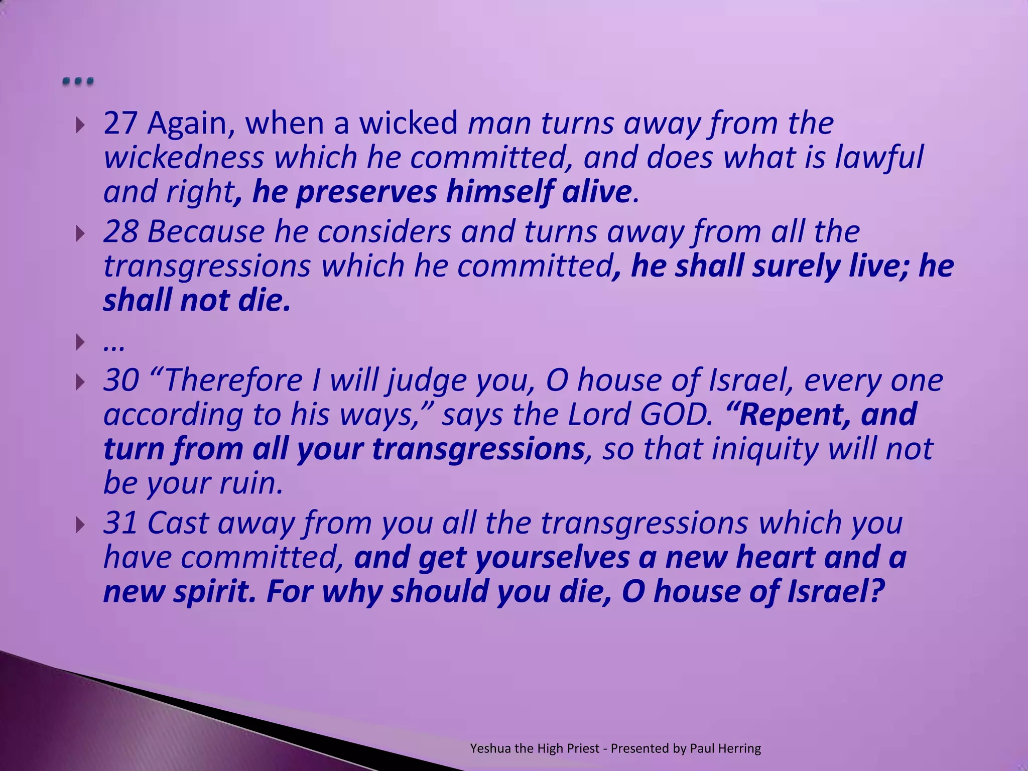    27 Again, when a wicked man turns away from the
    wickedness which he committed, and does what is lawful
    and right, he preserves himself alive.
   28 Because he considers and turns away from all the
    transgressions which he committed, he shall surely live; he
    shall not die.
   …
   30 “Therefore I will judge you, O house of Israel, every one
    according to his ways,” says the Lord GOD. “Repent, and
    turn from all your transgressions, so that iniquity will not
    be your ruin.
   31 Cast away from you all the transgressions which you
    have committed, and get yourselves a new heart and a
    new spirit. For why should you die, O house of Israel?



                             Yeshua the High Priest - Presented by Paul Herring
 