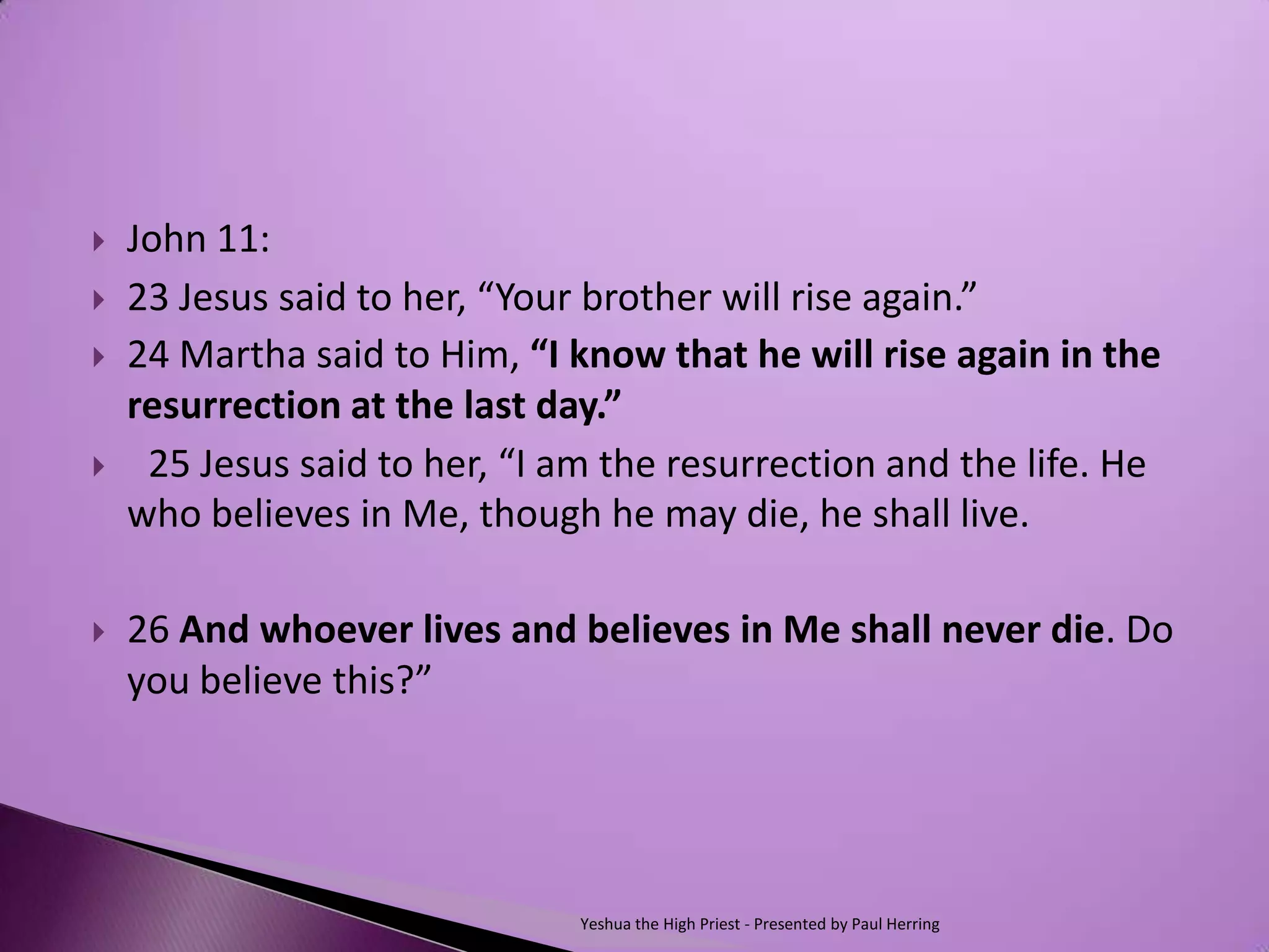   John 11:
   23 Jesus said to her, “Your brother will rise again.”  
   24 Martha said to Him, “I know that he will rise again in the
    resurrection at the last day.”
    25 Jesus said to her, “I am the resurrection and the life. He
    who believes in Me, though he may die, he shall live.

   26 And whoever lives and believes in Me shall never die. Do
    you believe this?”




                               Yeshua the High Priest - Presented by Paul Herring
 
