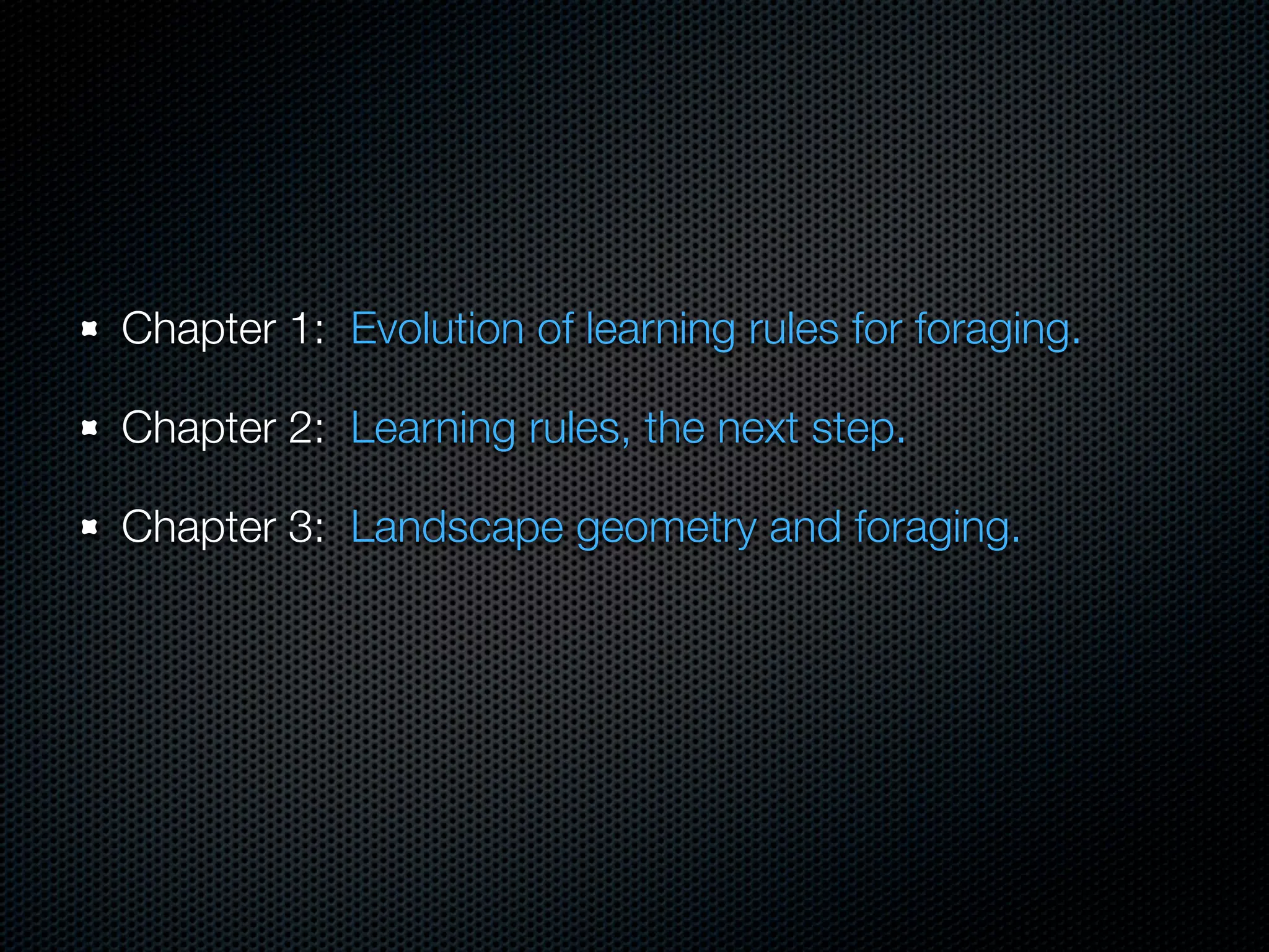 Chapter 1: Evolution of learning rules for foraging.
Chapter 2: Learning rules, the next step.
Chapter 3: Landscape geometry and foraging.

 