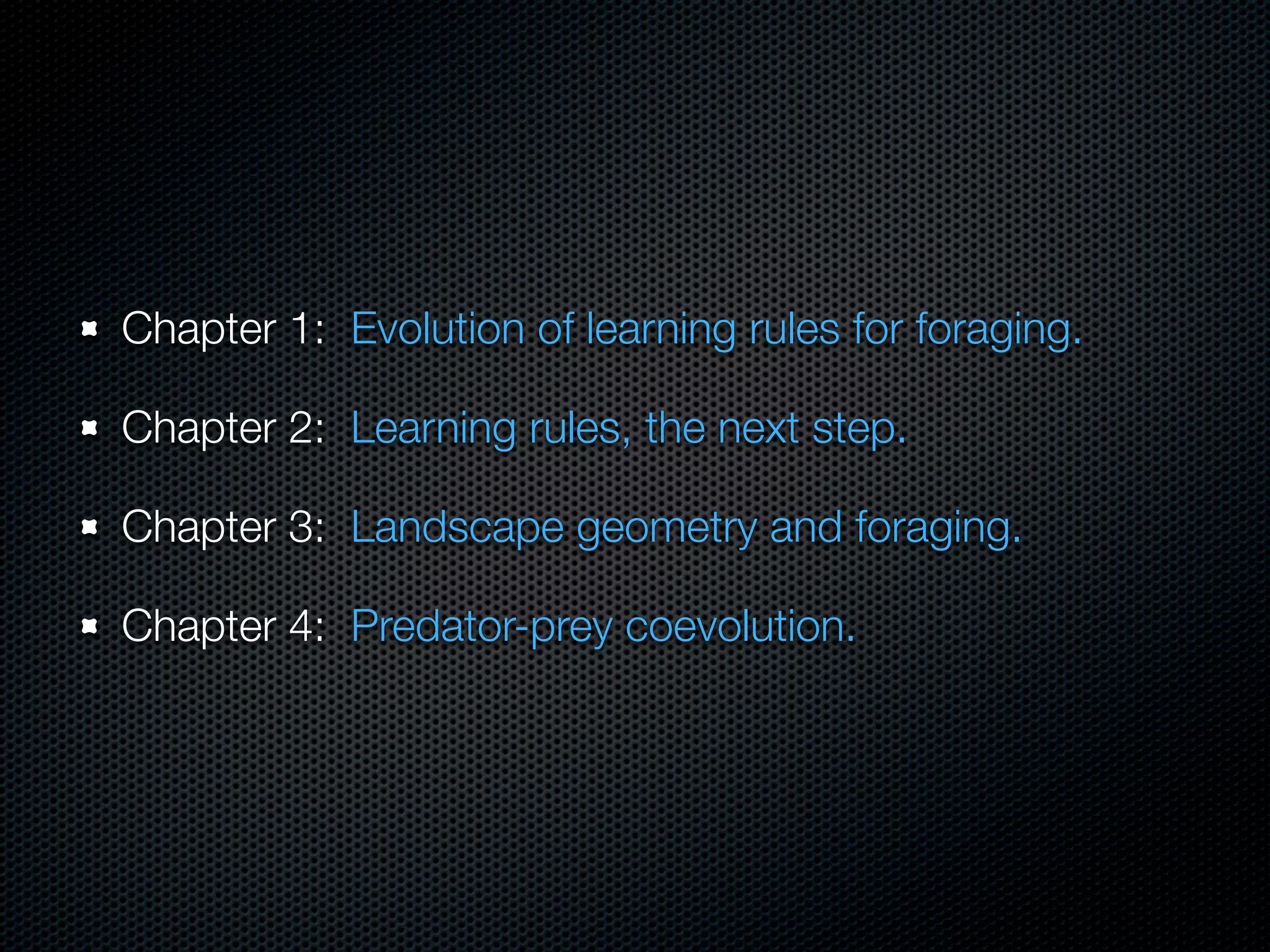 Chapter 1: Evolution of learning rules for foraging.
Chapter 2: Learning rules, the next step.
Chapter 3: Landscape geometry and foraging.
Chapter 4: Predator-prey coevolution.

 