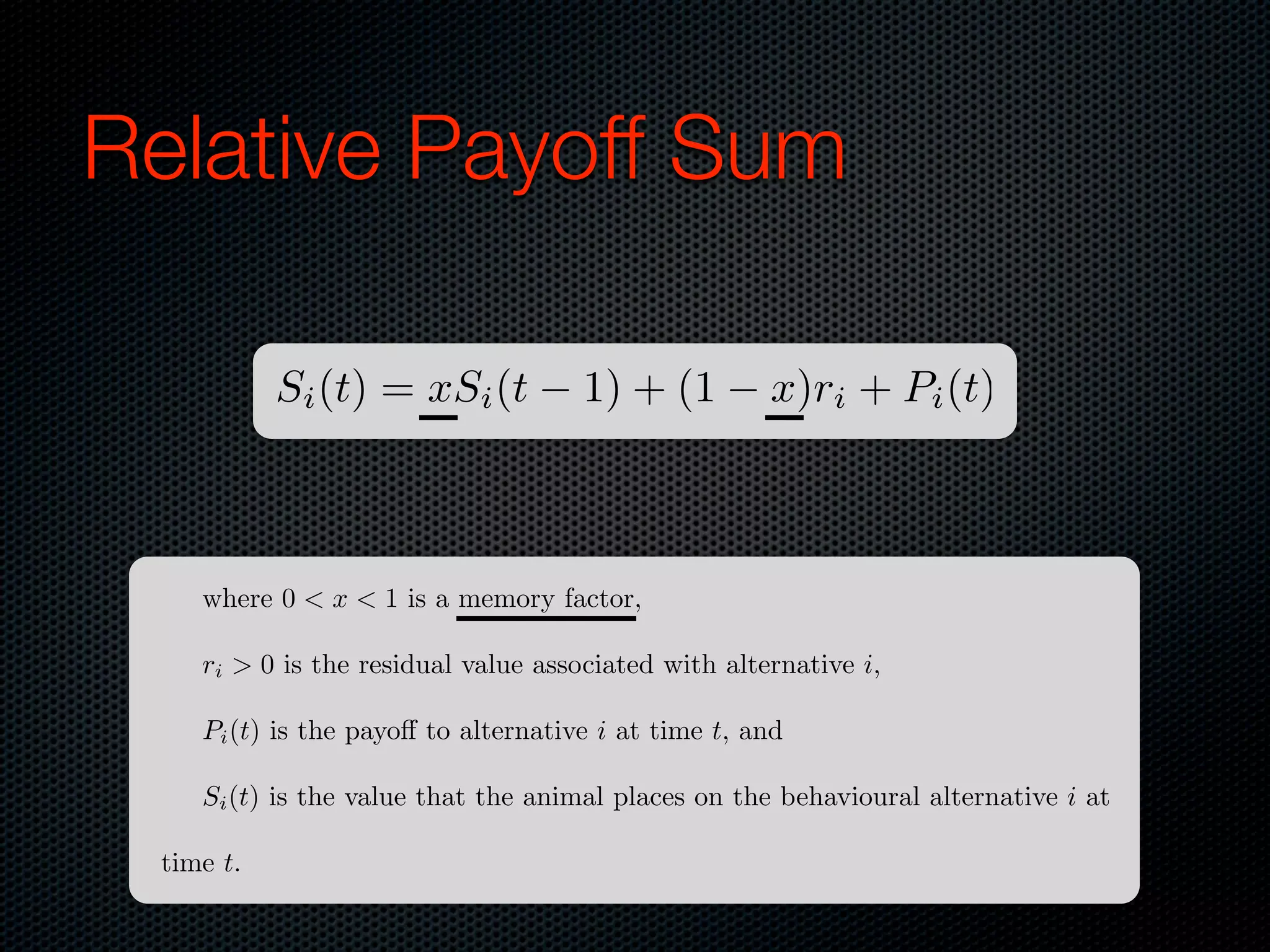 Relative Payoff Sum
Si (t) = xSi (t

1) + (1

x)ri + Pi (t)

where 0 < x < 1 is a memory factor,
ri > 0 is the residual value associated with alternative i,
Pi (t) is the payo to alternative i at time t, and
Si (t) is the value that the animal places on the behavioural alternative i at
time t.

 