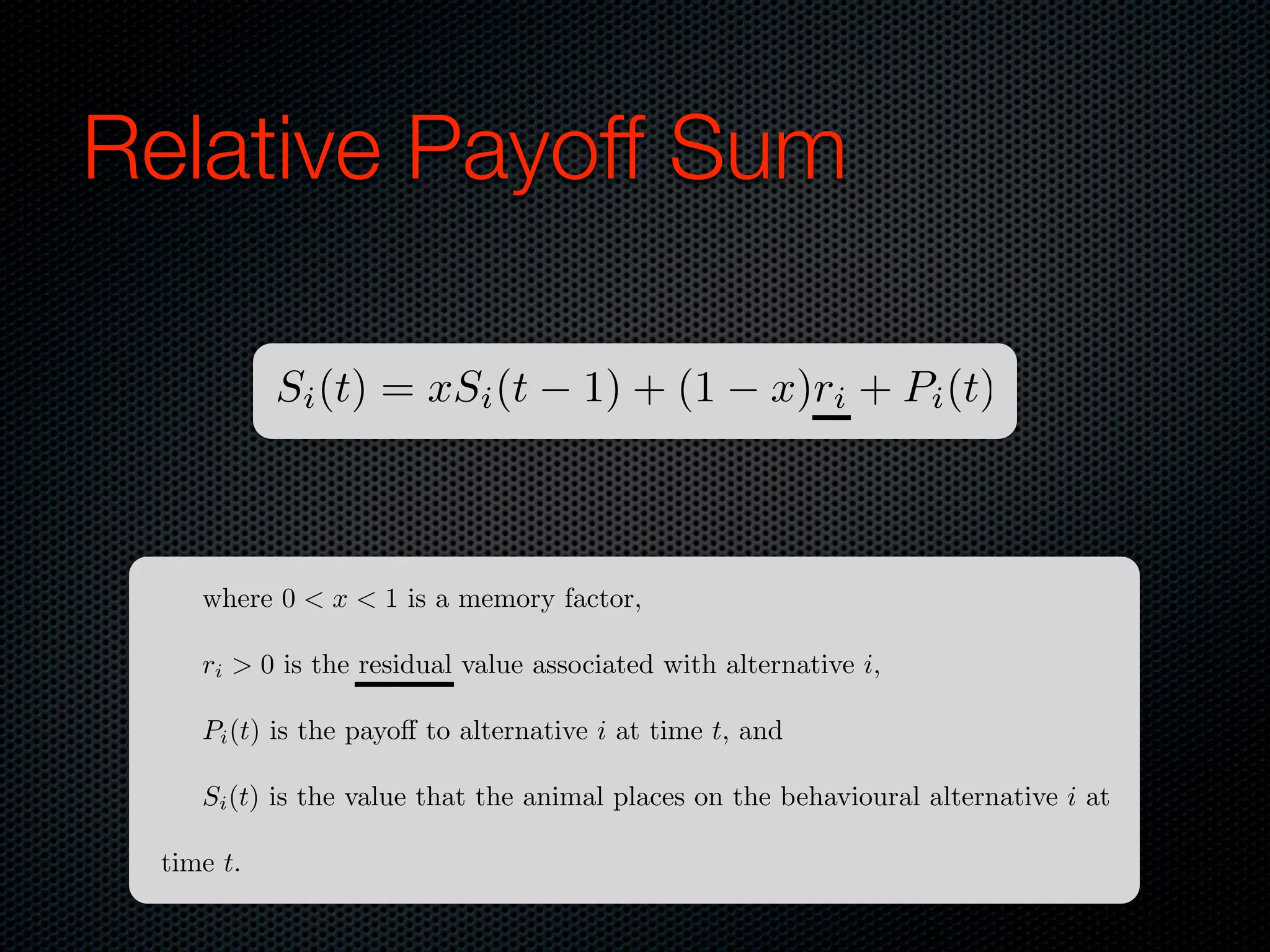 Relative Payoff Sum
Si (t) = xSi (t

1) + (1

x)ri + Pi (t)

where 0 < x < 1 is a memory factor,
ri > 0 is the residual value associated with alternative i,
Pi (t) is the payo to alternative i at time t, and
Si (t) is the value that the animal places on the behavioural alternative i at
time t.

 