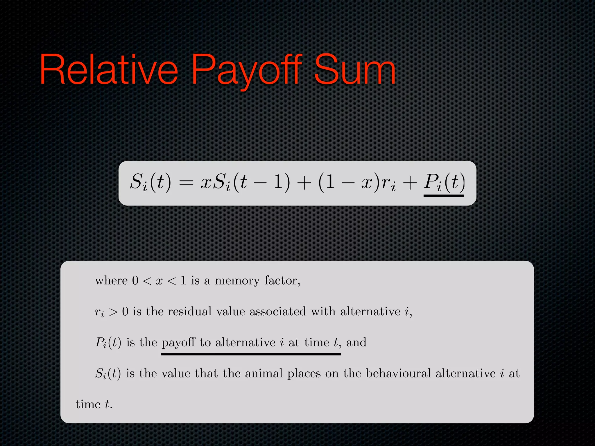 Relative Payoff Sum
Si (t) = xSi (t

1) + (1

x)ri + Pi (t)

where 0 < x < 1 is a memory factor,
ri > 0 is the residual value associated with alternative i,
Pi (t) is the payo to alternative i at time t, and
Si (t) is the value that the animal places on the behavioural alternative i at
time t.

 