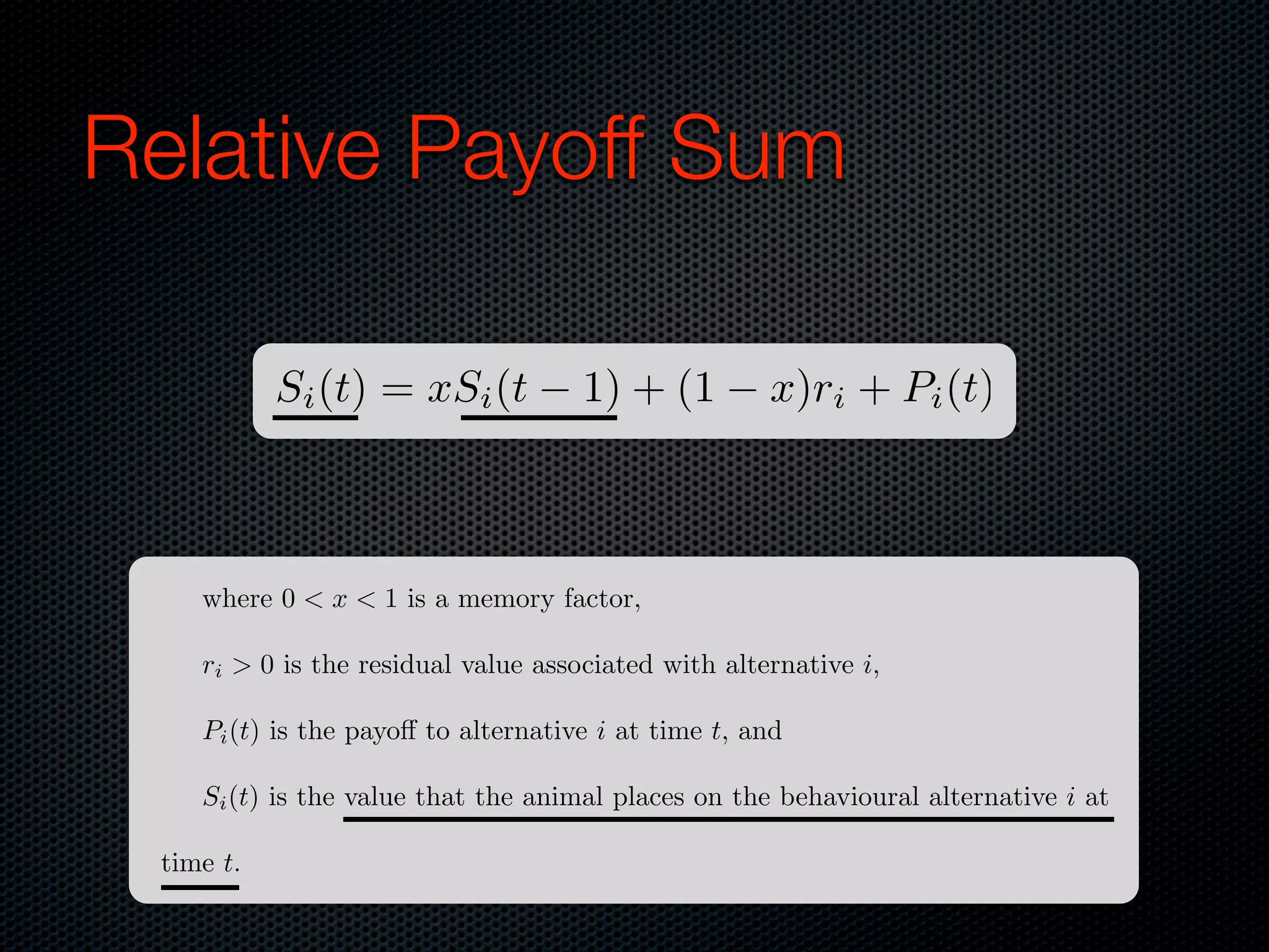 Relative Payoff Sum
Si (t) = xSi (t

1) + (1

x)ri + Pi (t)

where 0 < x < 1 is a memory factor,
ri > 0 is the residual value associated with alternative i,
Pi (t) is the payo to alternative i at time t, and
Si (t) is the value that the animal places on the behavioural alternative i at
time t.

 