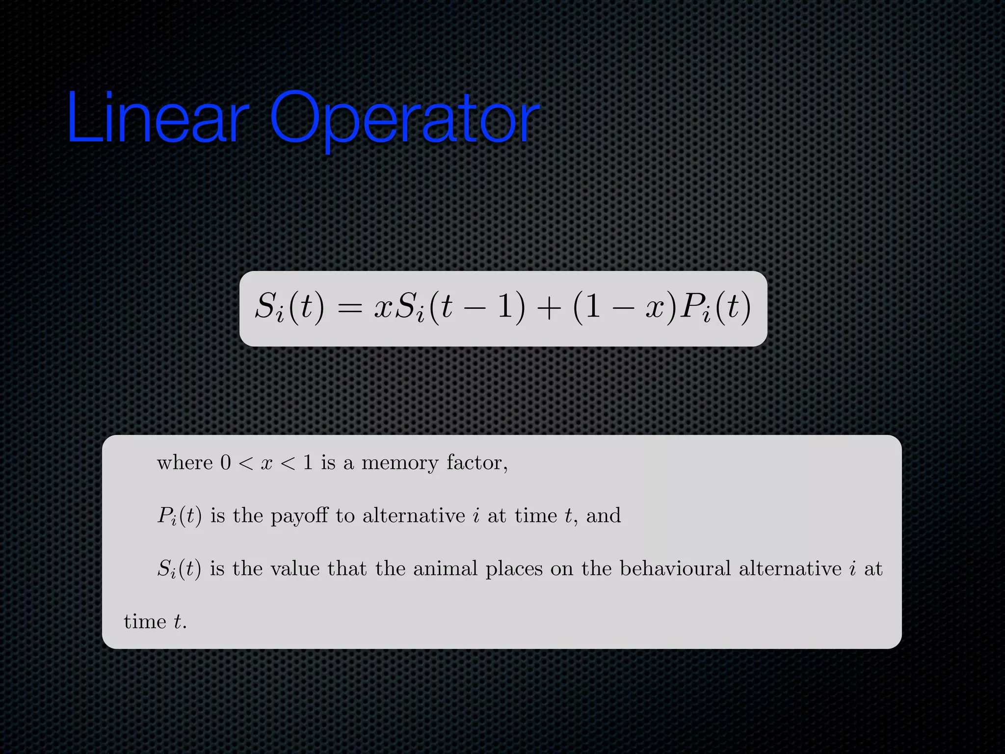 Linear Operator
Si (t) = xSi (t

1) + (1

x)Pi (t)

where 0 < x < 1 is a memory factor,
Pi (t) is the payo to alternative i at time t, and
Si (t) is the value that the animal places on the behavioural alternative i at
time t.

 