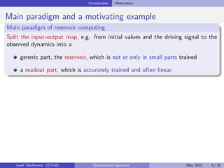Introduction Motivation
Main paradigm and a motivating example
Main paradigm of reservoir computing
Split the input-output map, e.g. from initial values and the driving signal to the
observed dynamics into a
generic part, the reservoir, which is not or only in small parts trained
a readout part, which is accurately trained and often linear.
Josef Teichmann (ETHZ) Randomized signature May 2022 6 / 30
 