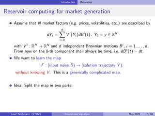 Introduction Motivation
Reservoir computing for market generation
Assume that N market factors (e.g. prices, volatilities, etc.) are described by
dYt =
d
X
i=0
V i
(Yt)dBi
(t) , Y0 = y ∈ RN
with V i
: RN
→ RN
and d independent Brownian motions Bi
, i = 1, . . . , d.
From now on the 0-th component shall always be time, i.e. dB0
(t) = dt.
We want to learn the map
F : (input noise B) → (solution trajectory Y ),
without knowing V . This is a generically complicated map.
Idea: Split the map in two parts:
Josef Teichmann (ETHZ) Randomized signature May 2022 7 / 30
 