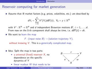 Introduction Motivation
Reservoir computing for market generation
Assume that N market factors (e.g. prices, volatilities, etc.) are described by
dYt =
d
X
i=0
V i
(Yt)dBi
(t) , Y0 = y ∈ RN
with V i
: RN
→ RN
and d independent Brownian motions Bi
, i = 1, . . . , d.
From now on the 0-th component shall always be time, i.e. dB0
(t) = dt.
We want to learn the map
F : (input noise B) → (solution trajectory Y ),
without knowing V . This is a generically complicated map.
Idea: Split the map in two parts:
I a universal (fixed) reservoir X, no
dependence on the specific
dynamics of Y
I linear readout W that needs to be
trained such that Y ≈ WX
B
F //
R

Y
X
W
??
Josef Teichmann (ETHZ) Randomized signature May 2022 7 / 30
 