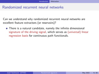 Introduction Motivation
Randomized recurrent neural networks
Can we understand why randomized recurrent neural networks are
excellent feature extractors (or reservoirs)?
There is a natural candidate, namely the infinite dimensional
signature of the driving signal, which serves as (universal) linear
regression basis for continuous path functionals.
Josef Teichmann (ETHZ) Randomized signature May 2022 9 / 30
 