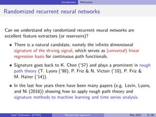 Introduction Motivation
Randomized recurrent neural networks
Can we understand why randomized recurrent neural networks are
excellent feature extractors (or reservoirs)?
There is a natural candidate, namely the infinite dimensional
signature of the driving signal, which serves as (universal) linear
regression basis for continuous path functionals.
Signature goes back to K. Chen (’57) and plays a prominent in rough
path theory (T. Lyons (’98), P. Friz  N. Victoir (’10), P. Friz 
M. Hairer (’14)).
In the last few years there have been many papers (e.g. Levin, Lyons,
and Ni (2016)) showing how to apply rough path theory and
signature methods to machine learning and time series analysis.
Josef Teichmann (ETHZ) Randomized signature May 2022 9 / 30
 
