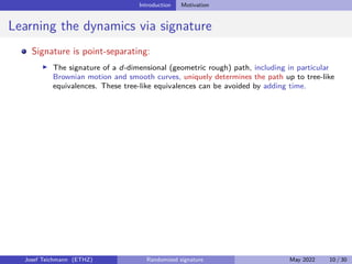 Introduction Motivation
Learning the dynamics via signature
Signature is point-separating:
I The signature of a d-dimensional (geometric rough) path, including in particular
Brownian motion and smooth curves, uniquely determines the path up to tree-like
equivalences. These tree-like equivalences can be avoided by adding time.
Josef Teichmann (ETHZ) Randomized signature May 2022 10 / 30
 