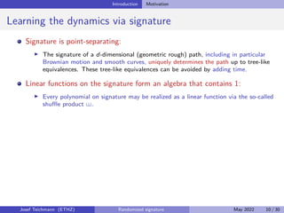 Introduction Motivation
Learning the dynamics via signature
Signature is point-separating:
I The signature of a d-dimensional (geometric rough) path, including in particular
Brownian motion and smooth curves, uniquely determines the path up to tree-like
equivalences. These tree-like equivalences can be avoided by adding time.
Linear functions on the signature form an algebra that contains 1:
I Every polynomial on signature may be realized as a linear function via the so-called
shuffle product .
Josef Teichmann (ETHZ) Randomized signature May 2022 10 / 30
 