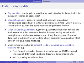 Introduction Motivation
Data driven models
Key question: how to gain a quantitative understanding in dynamic decision
making in Finance or Economics?
Classical approach: specify a model pool with well understood
characteristics depending on as few as possible parameters (Occam’s razor),
calibrate them to data and solve optimization problems thereon.
Machine Learning approach: highly overparametrized function families are
used instead of a few parameter families for constructing model pools,
strategies for optimization problems, etc. Apply learning procedures and
data (real or artificially generated) to obtain parameter configuration which
perform well (e.g. Deep Hedging).
Machine Learning relies on different kinds of universal approximation
theorems for, e.g.
I Feed forward networks, Recurrent neural networks, LSTMs, Neural
(stochastic) differential equations, Signature-based models, etc,
I and on training models on data.
Josef Teichmann (ETHZ) Randomized signature May 2022 2 / 30
 