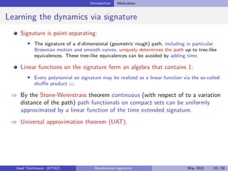 Introduction Motivation
Learning the dynamics via signature
Signature is point-separating:
I The signature of a d-dimensional (geometric rough) path, including in particular
Brownian motion and smooth curves, uniquely determines the path up to tree-like
equivalences. These tree-like equivalences can be avoided by adding time.
Linear functions on the signature form an algebra that contains 1:
I Every polynomial on signature may be realized as a linear function via the so-called
shuffle product .
⇒ By the Stone-Weierstrass theorem continuous (with respect of to a variation
distance of the path) path functionals on compact sets can be uniformly
approximated by a linear function of the time extended signature.
⇒ Universal approximation theorem (UAT).
Josef Teichmann (ETHZ) Randomized signature May 2022 10 / 30
 