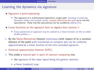 Introduction Motivation
Learning the dynamics via signature
Signature is point-separating:
I The signature of a d-dimensional (geometric rough) path, including in particular
Brownian motion and smooth curves, uniquely determines the path up to tree-like
equivalences. These tree-like equivalences can be avoided by adding time.
Linear functions on the signature form an algebra that contains 1:
I Every polynomial on signature may be realized as a linear function via the so-called
shuffle product .
⇒ By the Stone-Weierstrass theorem continuous (with respect of to a variation
distance of the path) path functionals on compact sets can be uniformly
approximated by a linear function of the time extended signature.
⇒ Universal approximation theorem (UAT).
⇒ This yields a natural split in spirit of reservoir computing into
I the signature of the input signal being the generic reservoir;
I a linear (readout) map.
Josef Teichmann (ETHZ) Randomized signature May 2022 10 / 30
 