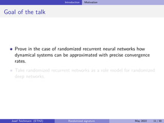 Introduction Motivation
Goal of the talk
Prove in the case of randomized recurrent neural networks how
dynamical systems can be approximated with precise convergence
rates.
Take randomized recurrent networks as a role model for randomized
deep networks.
Josef Teichmann (ETHZ) Randomized signature May 2022 11 / 30
 
