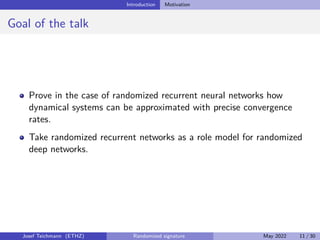 Introduction Motivation
Goal of the talk
Prove in the case of randomized recurrent neural networks how
dynamical systems can be approximated with precise convergence
rates.
Take randomized recurrent networks as a role model for randomized
deep networks.
Josef Teichmann (ETHZ) Randomized signature May 2022 11 / 30
 
