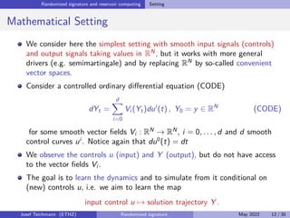 Randomized signature and reservoir computing Setting
Mathematical Setting
We consider here the simplest setting with smooth input signals (controls)
and output signals taking values in RN
, but it works with more general
drivers (e.g. semimartingale) and by replacing RN
by so-called convenient
vector spaces.
Consider a controlled ordinary differential equation (CODE)
dYt =
d
X
i=0
Vi (Yt)dui
(t) , Y0 = y ∈ RN
(CODE)
for some smooth vector fields Vi : RN
→ RN
, i = 0, . . . , d and d smooth
control curves ui
. Notice again that du0
(t) = dt
We observe the controls u (input) and Y (output), but do not have access
to the vector fields Vi .
The goal is to learn the dynamics and to simulate from it conditional on
(new) controls u, i.e. we aim to learn the map
input control u 7→ solution trajectory Y .
Josef Teichmann (ETHZ) Randomized signature May 2022 12 / 30
 