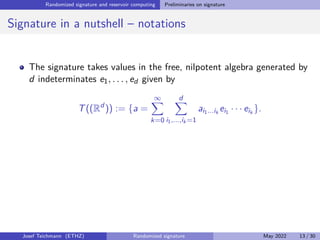 Randomized signature and reservoir computing Preliminaries on signature
Signature in a nutshell – notations
The signature takes values in the free, nilpotent algebra generated by
d indeterminates e1, . . . , ed given by
T((Rd
)) := {a =
∞
X
k=0
d
X
i1,...,ik =1
ai1...ik
ei1 · · · eik
}.
Josef Teichmann (ETHZ) Randomized signature May 2022 13 / 30
 