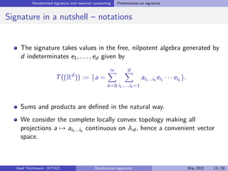 Randomized signature and reservoir computing Preliminaries on signature
Signature in a nutshell – notations
The signature takes values in the free, nilpotent algebra generated by
d indeterminates e1, . . . , ed given by
T((Rd
)) := {a =
∞
X
k=0
d
X
i1,...,ik =1
ai1...ik
ei1 · · · eik
}.
Sums and products are defined in the natural way.
We consider the complete locally convex topology making all
projections a 7→ ai1...ik
continuous on Ad , hence a convenient vector
space.
Josef Teichmann (ETHZ) Randomized signature May 2022 13 / 30
 