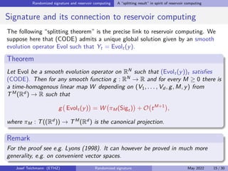 Randomized signature and reservoir computing A “splitting result” in spirit of reservoir computing
Signature and its connection to reservoir computing
The following “splitting theorem” is the precise link to reservoir computing. We
suppose here that (CODE) admits a unique global solution given by an smooth
evolution operator Evol such that Yt = Evolt(y).
Theorem
Let Evol be a smooth evolution operator on RN
such that (Evolt(y))t satisfies
(CODE). Then for any smooth function g : RN
→ R and for every M ≥ 0 there is
a time-homogenous linear map W depending on (V1, . . . , Vd , g, M, y) from
TM
(Rd
) → R such that
g Evolt(y)

= W πM(Sigt)

+ O tM+1

,
where πM : T((Rd
)) → TM
(Rd
) is the canonical projection.
Remark
For the proof see e.g. Lyons (1998). It can however be proved in much more
generality, e.g. on convenient vector spaces.
Josef Teichmann (ETHZ) Randomized signature May 2022 15 / 30
 