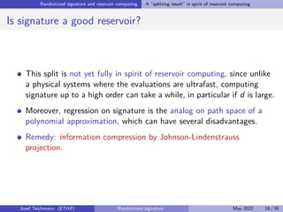 Randomized signature and reservoir computing A “splitting result” in spirit of reservoir computing
Is signature a good reservoir?
This split is not yet fully in spirit of reservoir computing, since unlike
a physical systems where the evaluations are ultrafast, computing
signature up to a high order can take a while, in particular if d is large.
Moreover, regression on signature is the analog on path space of a
polynomial approximation, which can have several disadvantages.
Remedy: information compression by Johnson-Lindenstrauss
projection.
Josef Teichmann (ETHZ) Randomized signature May 2022 16 / 30
 