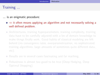 Introduction Motivation
Training ...
... is an enigmatic procedure:
⇒ it often means applying an algorithm and not necessarily solving a
well defined problem.
Architectures, training hyperparameters, training complexity, training
data have to be carefully adjusted with a lot of domain knowledge to
make things finally work. Good habits of classical modeling are left
behind (no convergence rates, overparametrization, no sophisticated
training algorithms, large amounts of sometimes quite different data,
etc).
Results are in several cases fascinating and far reaching.
Robustness is almost too good to be true (Deep Hedging, Deep
Optimal Stopping).
Josef Teichmann (ETHZ) Randomized signature May 2022 3 / 30
 