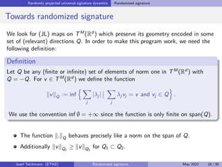 Randomly projected universal signature dynamics Randomized signature
Towards randomized signature
We look for (JL) maps on TM
(Rd
) which preserve its geometry encoded in some
set of (relevant) directions Q. In order to make this program work, we need the
following definition:
Definition
Let Q be any (finite or infinite) set of elements of norm one in TM
(Rd
) with
Q = −Q. For v ∈ TM
(Rd
) we define the function
kvkQ := inf
n X
j
|λj |
 