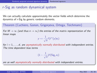 Randomly projected universal signature dynamics Randomized signature
Towards randomized signature – a first estimate
Proposition
Fix M ≥ 1 and   0. Moreover, let Q be any N point set of vectors with norm
one in TM
(Rd
). Then there is linear map f : TM
(Rd
) → Rk
(with k being the
above JL constant with N), such that
 